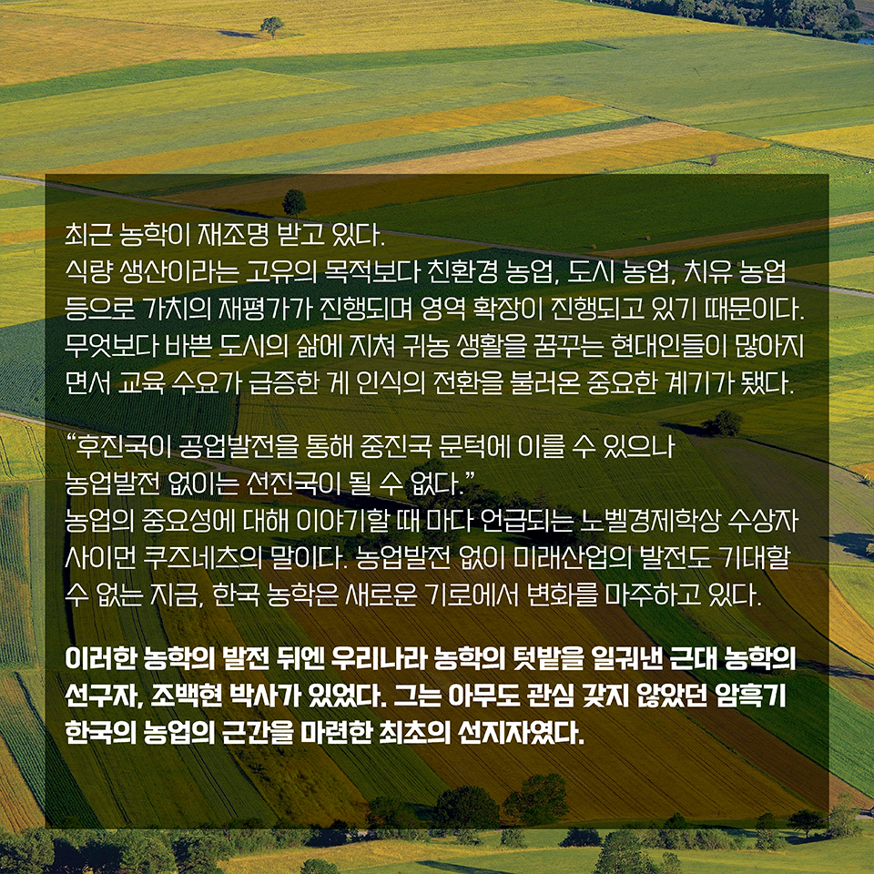 최근 농학이 재조명 받고 있다. 식량 생산이라는 고유의 목적보다 친환경 농업, 도시 농업, 치유 농업 등으로 
농업의 가치가 재평가되면서 영역이 확장되고 있기 때문이다. 무엇보다 바쁜 도시의 삶에 지쳐 귀농 생활을 꿈꾸는 현대인들이 많아지면서 교육 수요가 급증한 게 인식의 전환을 불러온 중요한 계기가 됐다. “후진국이 공업발전을 통해 중진국 문턱에 이를 수 있으나 
농업발전 없이는 선진국이 될 수 없다.” 농업의 중요성에 대해 이야기할 때 마다 언급되는 노벨경제학상 수상자 사이먼 쿠즈네츠의 말이다. 농업발전 없이 미래산업의 발전도 기대할 수 없는 지금, 한국 농학은 새로운 기로에서 변화를 마주하고 있다. 이러한 농학의 발전 뒤엔 우리나라 농학의 텃밭을 일궈낸 근대 농학의 선구자, 조백현 박사가 있었다. 그는 아무도 관심 갖지 않았던 암흑기 한국 농업의 근간을 마련한 최초의 선지자였다. 