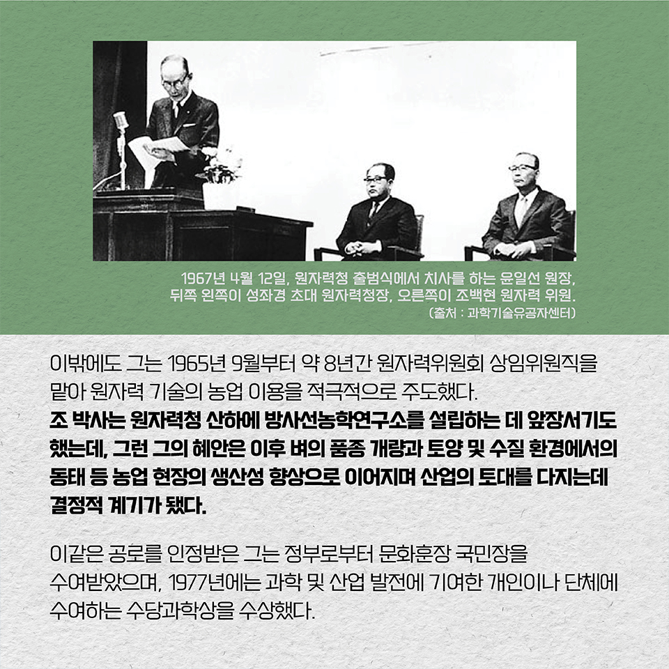 이밖에도 그는 1965년 9월부터 약 8년간 원자력위원회 상임위원직을 맡아 원자력 기술의 농업 이용을 적극적으로 주도했다. 조 박사는 원자력청 산하에 방사선농학연구소를 설립하는 데 앞장서기도 했는데, 그런 그의 혜안은 이후 벼의 품종 개량과 토양 및 수질 환경에서의 동태 등 농업 현장의 생산성 향상으로 이어지며 산업의 토대를 다지는데 결정적 계기가 됐다. 이같은 공로를 인정받은 그는 정부로부터 문화훈장 국민장을 수여받았으며, 1977년에는 과학 및 산업 발전에 기여한 개인이나 단체에 수여하는 수당과학상을 수상했다. 