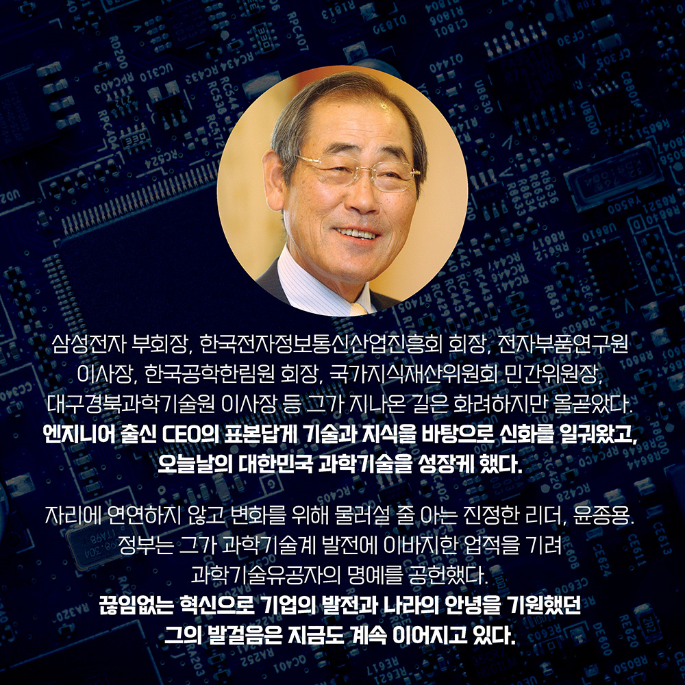 삼성전자 부회장, 한국전자정보통신산업진흥회 회장, 전자부품연구원이사장, 한국공학한림원 회장, 국가지식재산위원회 민간위원장, 대구경북과학기술원 이사장 등 그가 지나온 길은 화려하지만 올곧았다. 엔지니어 출신 CEO의 표본답게 기술과 지식을 바탕으로 신화를 일궈왔고, 오늘날의 대한민국 과학기술을 성장케 했다. 자리에 연연하지 않고 변화를 위해 물러설 줄 아는 진정한 리더, 윤종용. 정부는 그가 과학기술계 발전에 이바지한 업적을 기려 과학기술유공자의 명예를 공헌했다. 끊임없는 혁신으로 기업의 발전과 나라의 안녕을 기원했던 그의 발걸음은 지금도 계속 이어지고 있다.