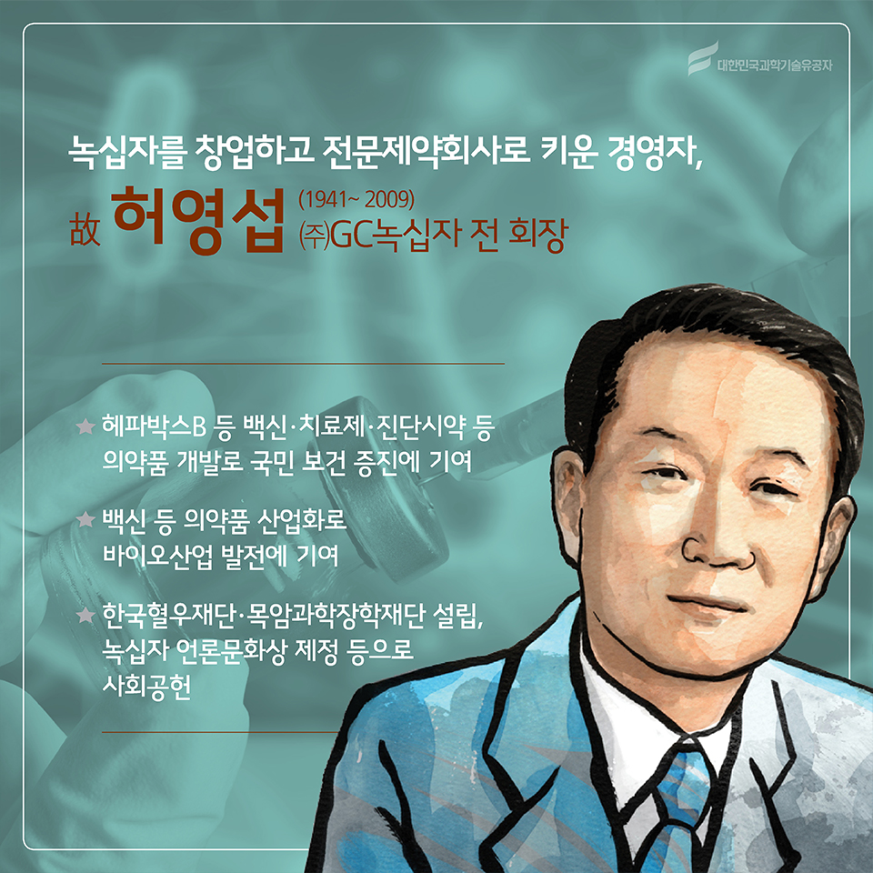 녹십자를 창업하고 전문제약회사로 키운 경영자, 故허영섭(1941~2009)
소속 : ㈜GC녹십자 전 회장 
○ 헤파박스B 등 백신·치료제·진단시약 등 의약품 개발로 국민 보건 증진에 기여
○ 백신 등 의약품 산업화로 바이오산업 발전에 기여
○ 한국혈우재단·목암과학장학재단 설립, 녹십자 언론문화상 제정 등으로 사회공헌