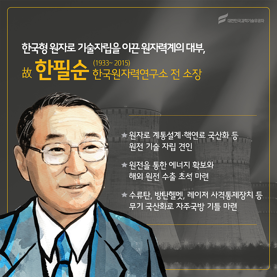 한국형 원자로 기술자립을 이끈 원자력계의 대부, 故한필순(1933~2015)
소속 : 한국원자력연구소 전 소장
○ 원자로 계통설계·핵연료 국산화 등 원전 기술 자립 견인
○ 원전을 통한 에너지 확보와 해외 원전 수출 초석 마련
○ 수류탄, 방탄헬멧, 레이저 사격통제장치 등 무기 국산화로 자주국방 기틀 마련