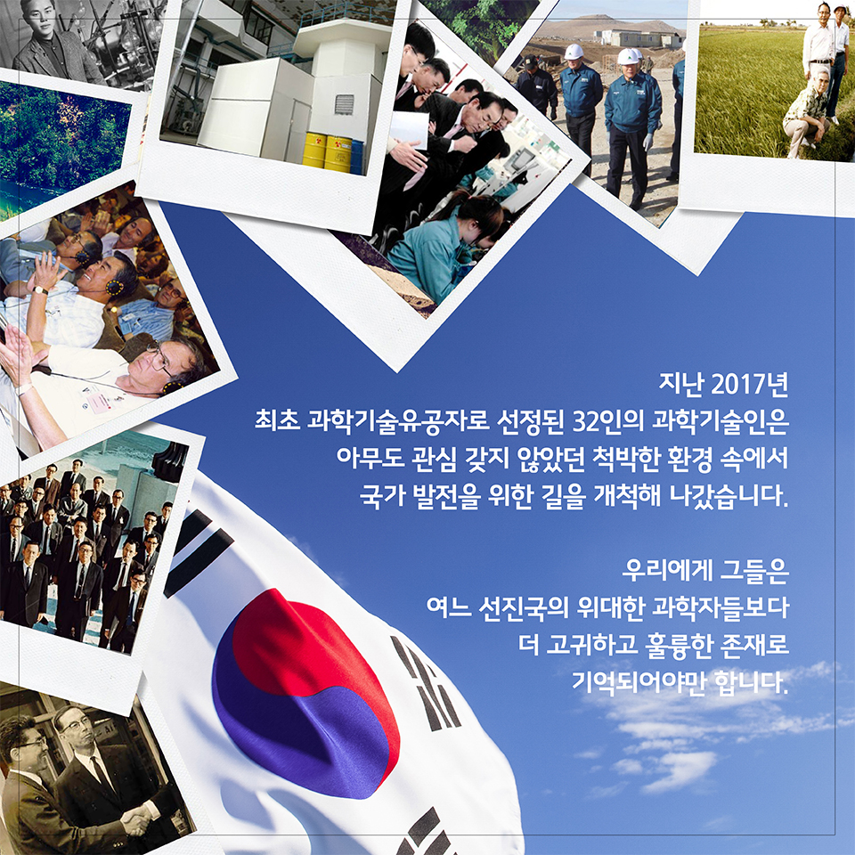 지난 2017년 최초 과학기술유공자로 선정된 32인의 과학기술인은 아무도 관심 갖지 않았던 척박한 환경 속에서 국가 발전을 위한 길을 개척해 나갔습니다. 우리에게 그들은 여느 선진국의 위대한 과학자들보다 더 고귀하고 훌륭한 존재로 기억되어야만 합니다.