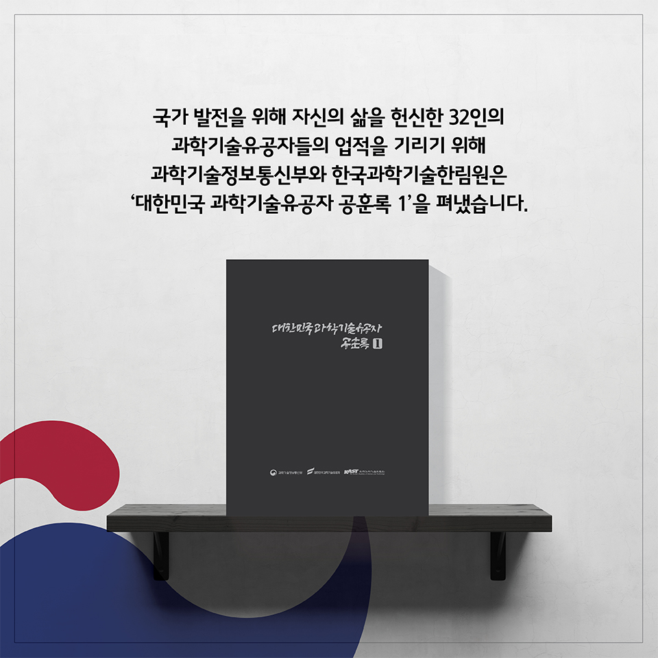 국가 발전을 위해 자신의 삶을 헌신한 32인의 과학기술유공자들의 업적을 기리기 위해 과학기술정보통신부와 한국과학기술한림원은 -대한민국 과학기술유공자 공훈록 1-을 펴냈습니다.