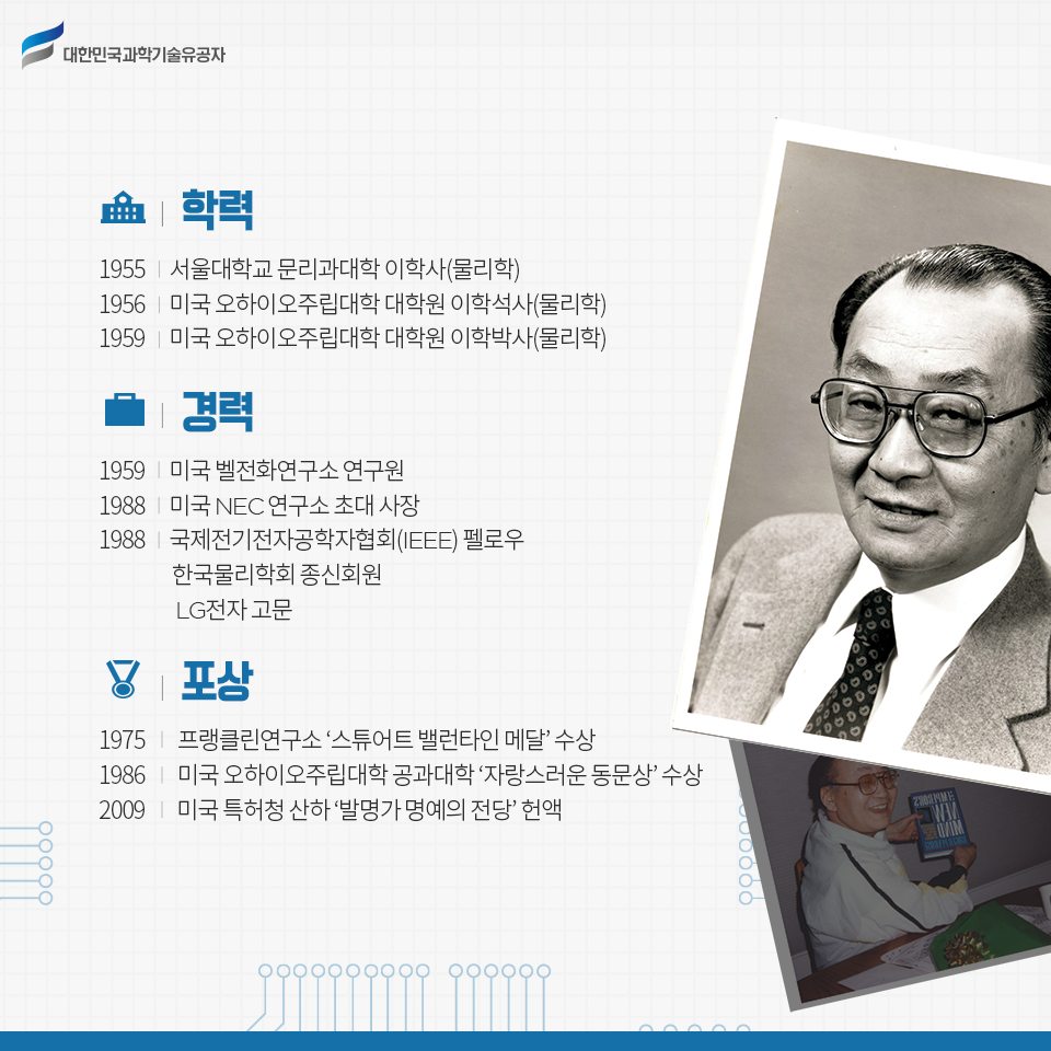 학력 1955 서울대학교 문리과대학 이학사(물리학),1956 미국 오하이오주립대학 대학원 이학석사(물리학), 1959 미국 오하이오주립대학 대학원 이학박사(물리학) / 
경력 1959 미국 벨전화연구소 연구원, 1988 미국 NEC연구소 사장, 1988 국제전기전자공학자협회(IEEE) 펠로우 / 한국물리학회 종신회원 / LG전자 고문
포상 1975 프랭클린연구소 ‘스튜어트 밸런타인 메달’ 수상, 1986 미국 오하이오주립대학 공과대학 ‘자랑스러운 동문상’ 수상, 2009 미국 특허청 산하 ‘발명가 명예의 전당’ 헌액