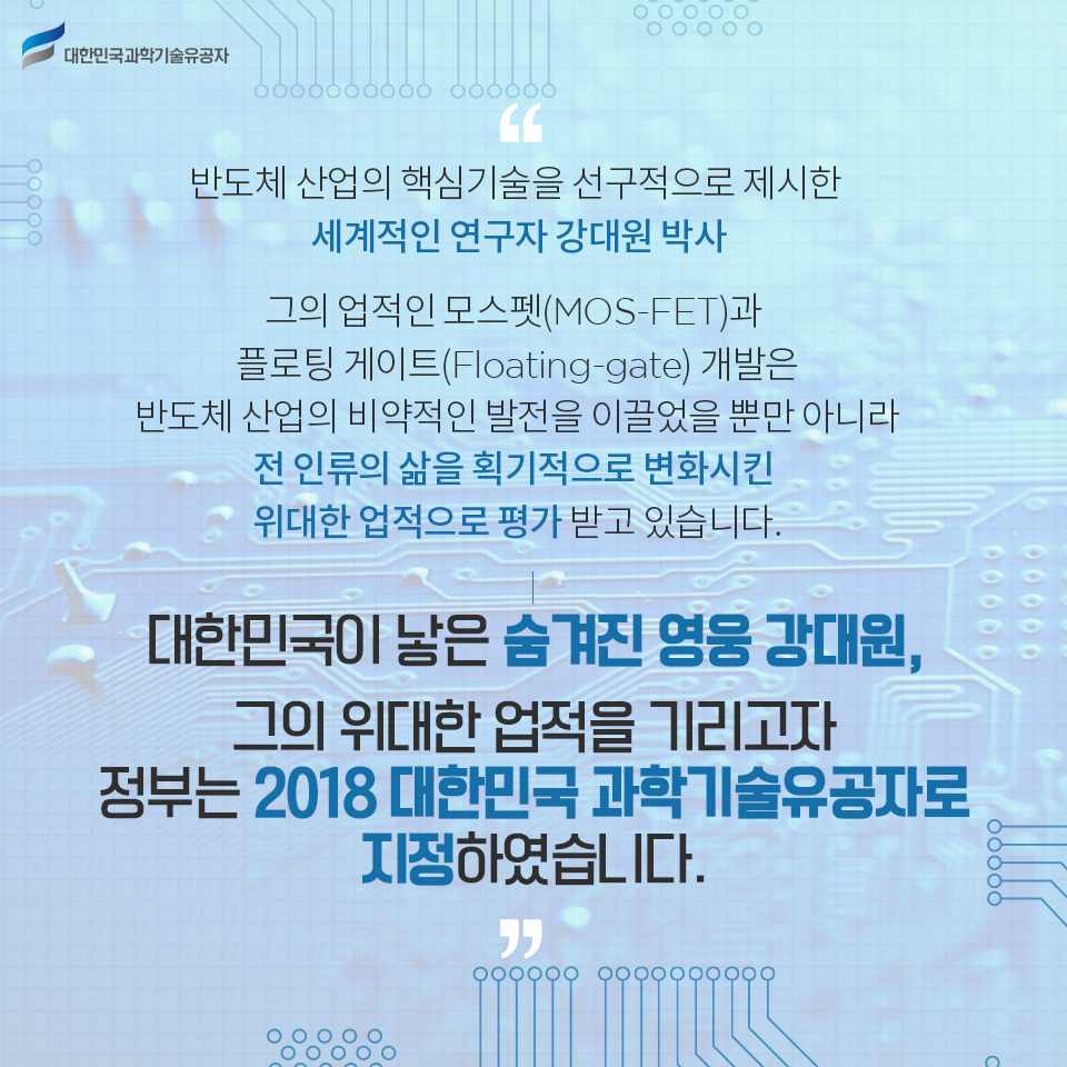 반도체 산업의 핵심기술을 선구적으로 제시한 세계적인 연구자 강대원 박사
그의 업적인 모스펫(MOS-FET)과 플로팅 게이트(Floating-gate) 개발은 반도체 산업의 비약적인 발전을 이끌었을 뿐만 아니라 전 인류의 삶을 획기적으로 변화시킨 위대한 업적으로 평가받고 있습니다.
대한민국이 낳은 숨겨진 영웅 강대원, 그의 위대한 업적을 기리고자 정부는 2018 대한민국 과학기술유공자로 지정하였습니다.