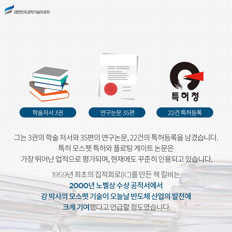 학술저서 3권 / 연구논문 35편 / 22건 특허등록 / 그는 3권의 학술 저서와 35편의 연구논문, 22건의 특허등록을 남겼습니다.
특히 모스펫 특허와 플로팅 게이트 논문은 가장 뛰어난 업적으로 평가되며, 현재에도 꾸준히 인용되고 있습니다. 
1959년 최초의 집적회로(IC)를 만든 잭 킬비는 2000년 노벨상 수상 공적서에서 강 박사의 모스펫 기술이 오늘날 반도체 산업의 발전에 크게 기여했다고 언급할 정도였습니다.