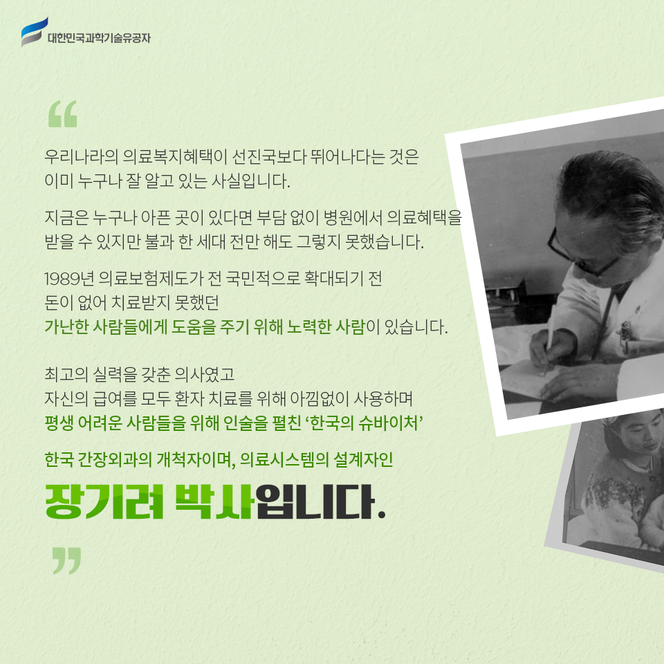 대한민국과학기술유공자 - 우리나라의 의료복지혜택이 선진국보다 뛰어나다는 것은 이미 누구나 잘 알고 있는 사실입니다.
    지금은 누구나 아픈 곳이 있다면 부담 없이 병원에서 의료혜택을 받을 수 있지만 불과 한 세대 전만 해도 그렇지 못했습니다. 
    1989년 의료보험제도가 전 국민적으로 확대되기 전 돈이 없어 치료받지 못했던 가난한 사람들에게 도움을 주기 위해 노력한 사람이 있습니다. 
    최고의 실력을 갖춘 의사였고 자신의 급여를 모두 환자 치료를 위해 아낌없이 사용하며 평생 어려운 사람들을 위해 인술을 펼친 ‘한국의 슈바이처!’
    한국 간장외과의 개척자이며, 의료시스템의 설계자인 장기려 박사입니다.