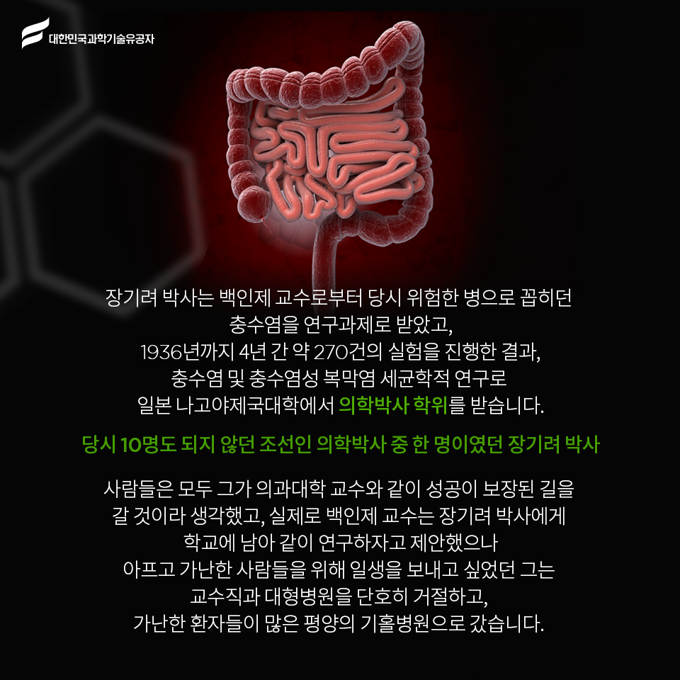 대한민국과학기술유공자 - 장기려 박사는 백인제 교수로부터 당시 위험한 병으로 꼽히던 충수염을 연구과제로 받았고,
    1936년까지 4년 간 약 270건의 실험을 진행한 결과, 충수염 및 충수염성 복막염 세균학적 연구로 일본 나고야제국대학에서 의학박사 학위를 받습니다.    
    당시 10명도 되지 않던 조선인 의학박사 중 한 명이였던 장기려 박사    
    사람들은 모두 그가 의과대학 교수와 같이 성공이 보장된 길을 갈 것이라 생각했고,
    실제로 백인제 교수는 장기려 박사에게 학교에 남아 같이 연구하자고 제안했으나
    아프고 가난한 사람들을 위해 일생을 보내고 싶었던 그는 교수직과 대형병원을 단호히 거절하고, 가난한 환자들이 많은 평양의 기홀병원으로 갔습니다. 