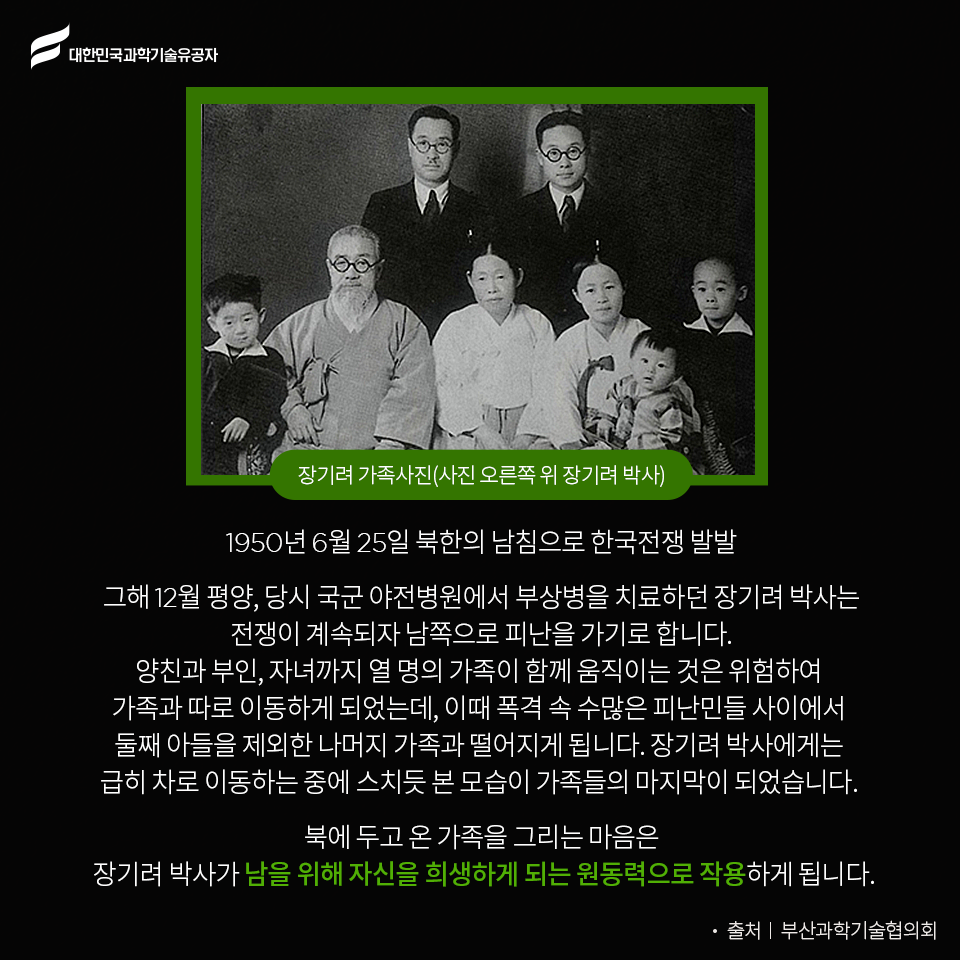 대한민국과학기술유공자 - 장기려 가족사진(사진오른쪽 위 장기려 박사)
    1950년 6월 25일 북한의 남침으로 한국전쟁 발발
    그해 12월 평양, 당시 국군 야전병원에서 부상병을 치료하던 장기려 박사는 전쟁이 계속되자 남쪽으로 피난을 가기로 합니다.
    양친과 부인, 자녀까지 열 명의 가족이 함께 움직이는 것은 위험하여 가족과 따로 이동하게 되었는데, 이때 폭격 속 수많은 피난민들 사이에서 둘째 아들을 제외한 나머지 가족과 떨어지게 됩니다.
    장기려 박사에게는 급히 차로 이동하는 중에 스치듯 본 모습이 가족들의 마지막이 되었습니다. 
    북에 두고 온 가족을 그리는 마음은 장기려 박사가 남을 위해 자신을 희생하게 되는 원동력으로 작용하게 됩니다. -출처:부산과학기술협의회