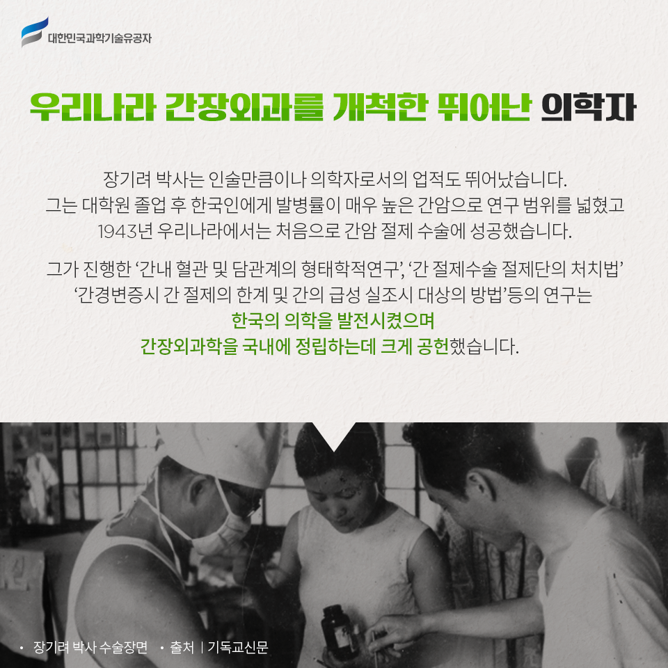 대한민국과학기술유공자 - 우리나라 간장외과를 개척한 뛰어난 의학자 장기려 박사는 인술만큼이나 의학자로서의 업적도 뛰어났습니다.
    그는 대학원 졸업 후 한국인에게 발병률이 매우 높은 간암으로 연구 범위를 넓혔고 1943년 우리나라에서는 처음으로 간암 절제 수술에 성공했습니다.
    그가 진행한 ‘간내 혈관 및 담관계의 형태학적연구’, ‘간 절제수술 절제단의 처치법’, ‘간경변증시 간 절제의 한계 및 간의 급성 실조시 대상의 방법’ 등의 연구는 한국의 의학을 발전시켰으며 간장외과학을 국내에 정립하는데 크게 공헌했습니다.
    -장기려 박사 수술장면 - 출처:기독교신문