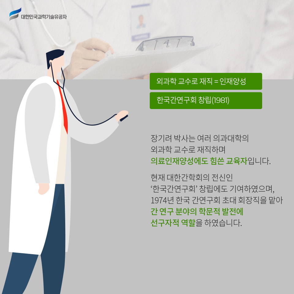 대한민국과학기술유공자 - 외과학 교수로 재직 = 인재양성 한국간연구회 창립(1981)    
    장기려 박사는 여러 의과대학의 외과학 교수로 재직하며 의료인재양성에도 힘쓴 교육자입니다.    
    현재 대한간학회의 전신인 ‘한국간연구회’ 창립에도 기여하였으며, 1974년 한국 간연구회 초대 회장직을 맡아 간 연구 분야의 학문적 발전에 선구자적 역할을 하였습니다.