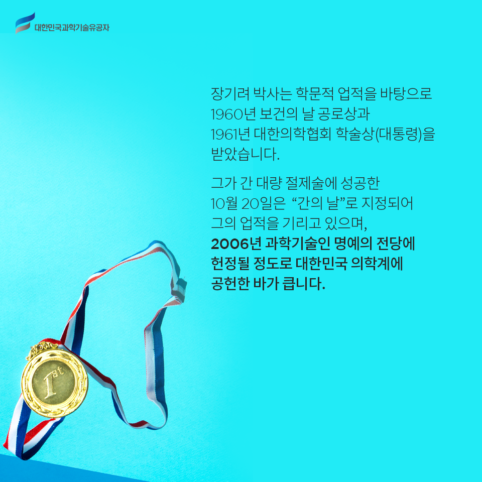 대한민국과학기술유공자 - 장기려 박사는 학문적 업적을 바탕으로 1960년 보건의 날 공로상과 1961년 대한의학협회 학술상(대통령)을 받았습니다.

    또한 그가 간 대량 절제술에 성공한 10월 20일은 “간의 날”로 지정되어 그의 업적을 기리고 있으며, 2006년 과학기술인 명예의 전당에 헌정될 정도로 대한민국 의학계에 공헌한 바가 큽니다..