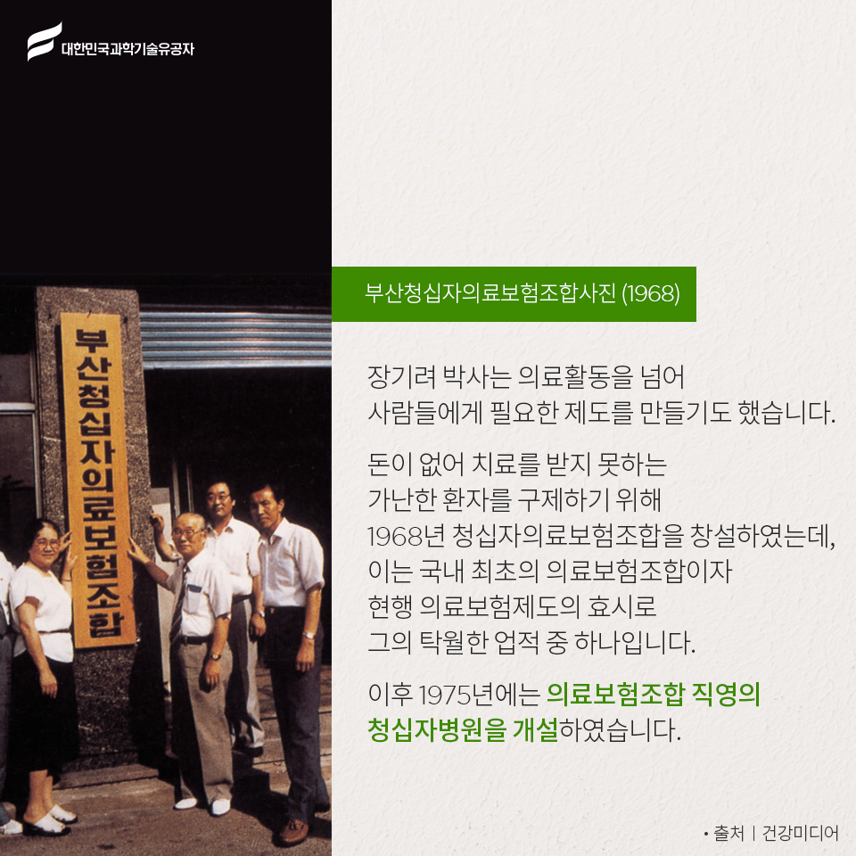 대한민국과학기술유공자 - 부산청십자의료보험조합사진(1968)
    장기려 박사는 의료활동을 넘어 사람들에게 필요한 제도를 만들기도 했습니다.
    돈이 없어 치료를 받지 못하는 가난한 환자를 구제하기 위해 1968년 청십자의료보험조합을 창설하였는데, 이는 국내 최초의 의료보험조합이자 현행 의료보험제도의 효시로 그의 탁월한 업적 중 하나입니다.
    이후 1975년에는 의료보험조합 직영의 청십자병원을 개설하였습니다. - 출처ㅣ건강미디어