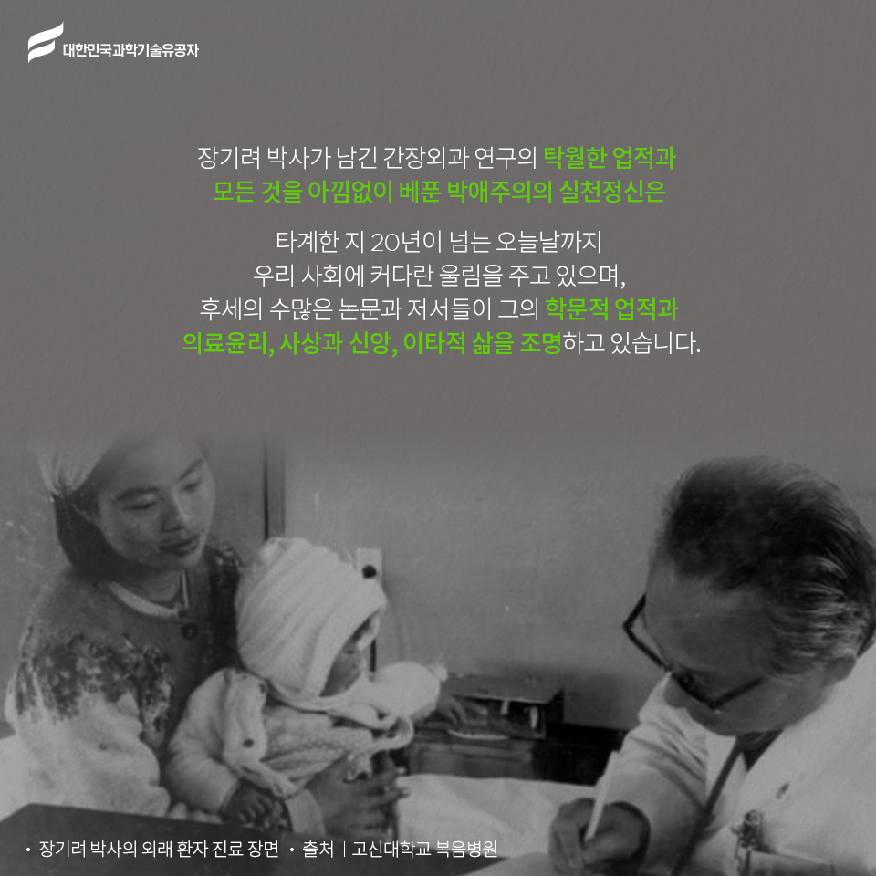 대한민국과학기술유공자 - 장기려 박사가 남긴 간장외과 연구의 탁월한 업적과 
    모든 것을 아낌없이 베푼 박애주의의 실천정신은    
    타계한 지 20년이 넘는 오늘날까지 우리 사회에 커다란 울림을 주고 있으며, 후세의 수많은 논문과 저서들이 그의 학문적 업적과 의료윤리, 사상과 신앙, 이타적 삶을 조명하고 있습니다.
    -장기려 박사의 외래 환자 진료 장면 - 출처:고신대학교 복음병원