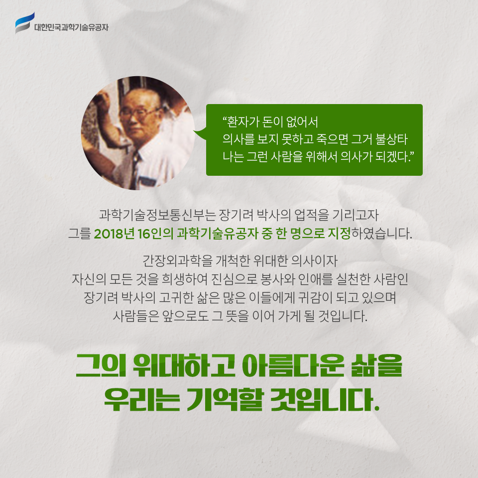 “대한민국과학기술유공자 - 환자가 돈이 없어서 의사를 보지 못하고 죽으면 그거 불상타 나는 그런 사람을 위해서 의사가 되겠다.”
    과학기술정보통신부는 장기려 박사의 업적을 기리고자 그를 2018년 16인의 과학기술유공자 중 한 명으로 지정하였습니다.    
    간장외과학을 개척한 위대한 의사이자 자신의 모든 것을 희생하여 진심으로 봉사와 인애를 실천한 사람인 장기려 박사의 고귀한 삶은 많은 이들에게 귀감이 되고 있으며 사람들은 앞으로도 그 뜻을 이어 가게 될 것입니다.
    그의 위대하고 아름다운 삶을 우리는 기억할 것입니다.