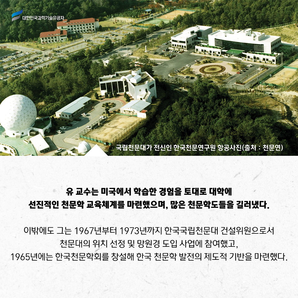 국립천문대가 전신인 한국천문연구원 항공사진(출처:천문연)
    유 교수는 미국에서 학습한 경험을 토대로 대학에 선진적인 천문학 교육체계를 마련했으며, 많은 천문학도들을 길러냈다. 
    이밖에도 그는 1967년부터 1973년까지 한국국립천문대 건설위원으로서 천문대의 위치 선정 및 망원경 도입 사업에 참여했고, 1965년에는 한국천문학회를 창설해 한국 천문학 발전의 제도적 기반을 마련했다.