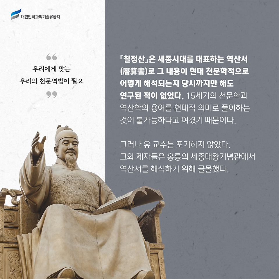 우리에게 맞는 우리의 천문역법이 필요 / 
    칠정산은 세종시대를 대표하는 역산서(曆算書)로 그 내용이 현대 천문학적으로 어떻게 해석되는지 당시까지만 해도 연구된 적이 없었다. 
    15세기의 천문학과 역산학의 용어를 현대적 의미로 풀이하는 것이 불가능하다고 여겼기 때문이다.     
    그러나 유 교수는 포기하지 않았다. 그와 제자들은 홍릉의 세종대왕기념관에서 역산서를 해석하기 위해 골몰했다.