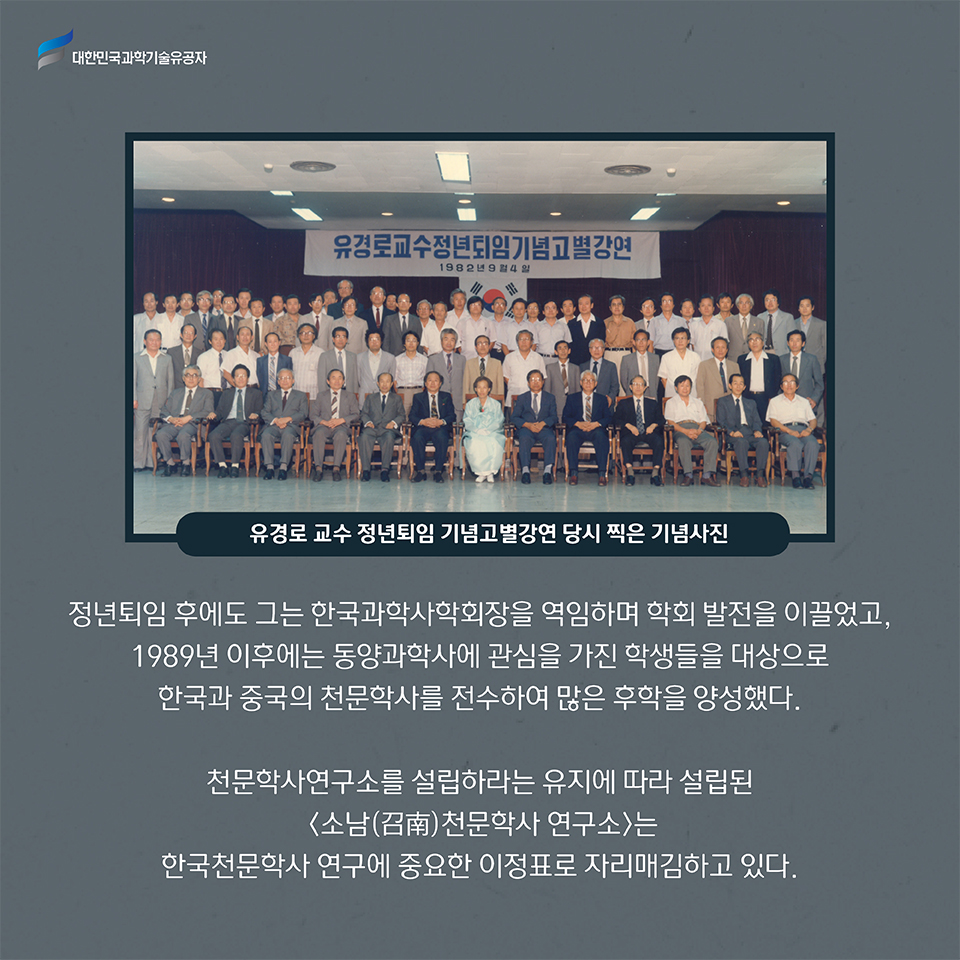 
    유경로 교수 정년퇴임 기념고별강연 당시 찍은 기념사진
    정년퇴임 후에도 그는 한국과학사학회장을 역임하며 학회 발전을 이끌었고, 1989년 이후에는 동양과학사에 관심을 가진 학생들을 대상으로 한국과 중국의 천문학사를 전수하여 많은 후학을 양성했다.     
    천문학사연구소를 설립하라는 유지에 따라 설립된 소남(召南)천문학사 연구소는 한국천문학사 연구에 중요한 이정표로 자리매김하고 있다.     