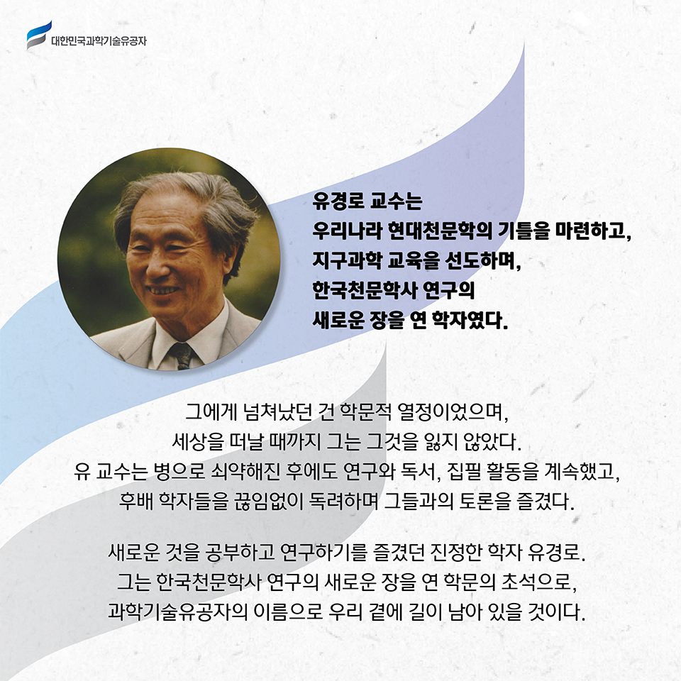 유경로 교수는 우리나라 현대천문학의 기틀을 마련하고, 지구과학 교육을 선도하며, 한국천문학사 연구의 새로운 장을 연 학자였다.     
    그에게 넘쳐났던 건 학문적 열정이었으며, 세상을 떠날 때까지 그는 그것을 잃지 않았다. 
    유 교수는 병으로 쇠약해진 후에도 연구와 독서, 집필 활동을 계속했고, 후배 학자들을 끊임없이 독려하며 그들과의 토론을 즐겼다.     
    새로운 것을 공부하고 연구하기를 즐겼던 진정한 학자 유경로. 그는 한국천문학사 연구의 새로운 장을 연 학문의 초석으로, 과학기술유공자의 이름으로 우리 곁에 길이 남아 있을 것이다.