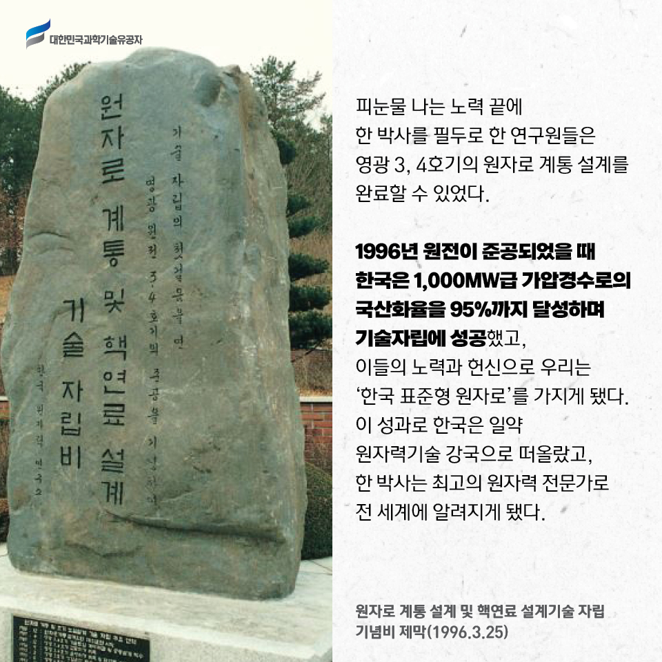 
    원자로 계통 설계 및 핵연료 설계기술 자립 기념비 제막사진(1996.3.25)
    피눈물 나는 노력 끝에 한 박사를 필두로 한 연구원들은 
    영광 3, 4호기의 원자로 계통 설계를 완료할 수 있었다. 
    
    1996년 원전이 준공되었을 때 한국은 1,000MW급 가압경수로의 국산화율을 95%까지 달성하며 기술자립에 성공했고, 이들의 노력과 헌신으로 우리는 ‘한국 표준형 원자로’를 가지게 됐다. 
    이 성과로 한국은 일약 원자력기술 강국으로 떠올랐고, 한 박사는 최고의 원자력 전문가로 전 세계에 알려지게 됐다.    