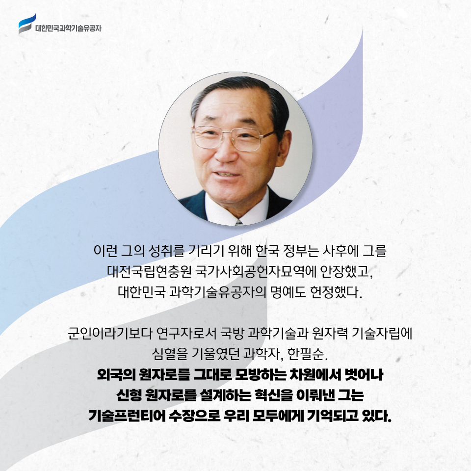 이런 그의 성취를 기리기 위해 한국 정부는 사후에 그를     대전국립현충원 국가사회공헌자묘역에 안장했고, 대한민국 과학기술유공자의 명예도 헌정했다.     
    군인이라기보다 연구자로서 국방 과학기술과 원자력 기술자립에 심혈을 기울였던 과학자, 한필순. 외국의 원자로를 그대로 모방하는 차원에서 벗어나 신형 원자로를 설계하는 혁신을 이뤄낸 그는 기술프런티어 수장으로 우리 모두에게 기억되고 있다.     