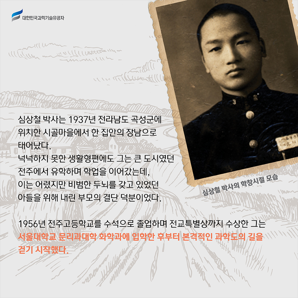  심상철 박사의 학창시절 모습
    심상철 박사는 1937년 전라남도 곡성군에 위치한 시골마을에서 한 집안의 장남으로 태어났다. 
    넉넉하지 못한 생활형편에도 그는 큰 도시였던 전주에서 유학하며 학업을 이어갔는데, 이는 어렸지만 비범한 두뇌를 갖고 있었던 아들을 위해 내린 부모의 결단 덕분이었다.    
    1956년 전주고등학교를 수석으로 졸업하며 전교특별상까지 수상한 그는 서울대학교 문리과대학 화학과에 입학한 후부터 본격적인 과학도의 길을 걷기 시작했다.