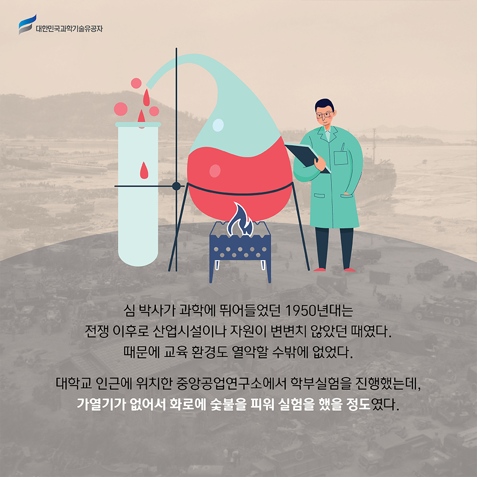 심 박사가 과학에 뛰어들었던 1950년대는 전쟁 이후로 산업시설이나 자원이 변변치 않았던 때였다. 때문에 교육 환경도 열악할 수밖에 없었다. 
    대학교 인근에 위치한 중앙공업연구소에서 학부실험을 진행했는데, 가열기가 없어서 화로에 숯불을 피워 실험을 했을 정도였다.