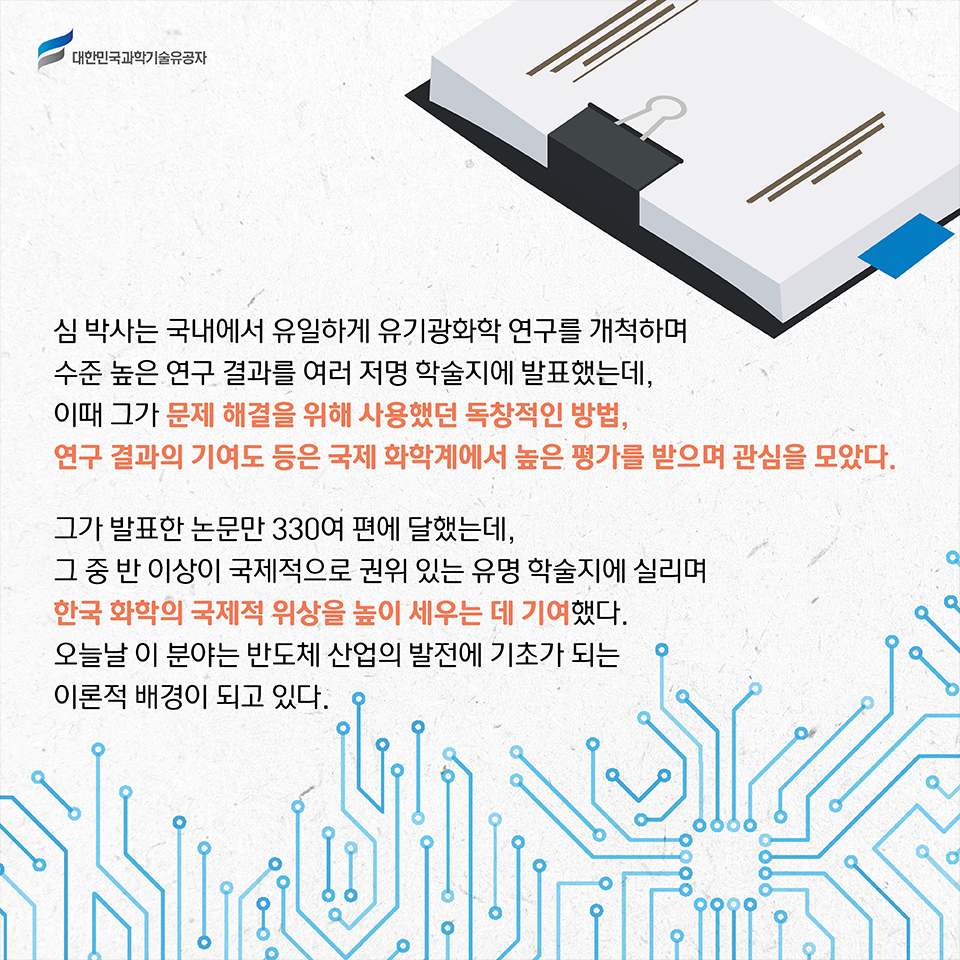 심 박사는 국내에서 유일하게 유기광화학 연구를 개척하며 수준 높은 연구 결과를 여러 저명 학술지에 발표했는데, 이때 그가 문제 해결을 위해 사용했던 독창적인 방법, 연구 결과의 기여도 등은 국제 화학계에서 높은 평가를 받으며 관심을 모았다.     
    그가 발표한 논문만 330여 편에 달했는데, 그 중 반 이상이 국제적으로 권위 있는 유명 학술지에 실리며 한국 화학의 국제적 위상을 높이 세우는 데 기여했다. 
    오늘날 이 분야는 반도체 산업의 발전에 기초가 되는 이론적 배경이 되고 있다.    