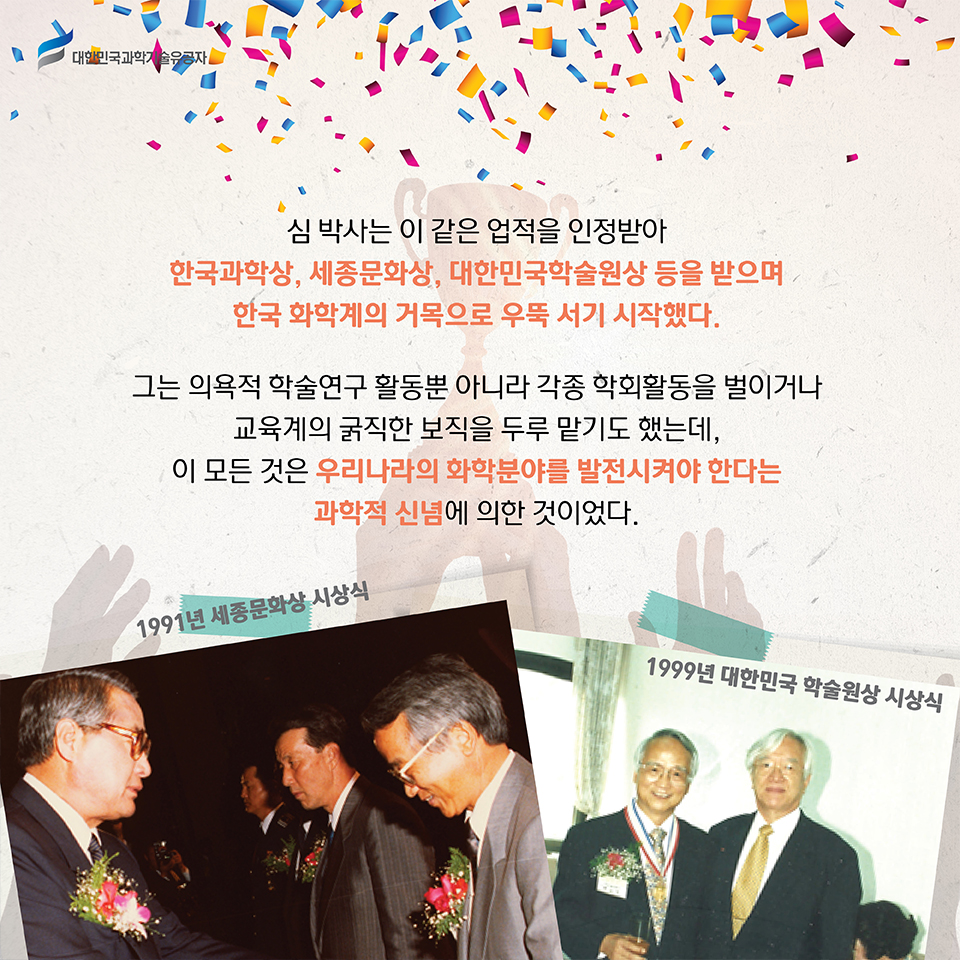 심 박사는 이 같은 업적을 인정받아 한국과학상, 세종문화상, 대한민국학술원상 등을 받으며 한국 화학계의 거목으로 우뚝 서기 시작했다.    
    그는 의욕적 학술연구 활동뿐 아니라 각종 학회활동을 벌이거나 교육계의 굵직한 보직을 두루 맡기도 했는데, 이 모든 것은 우리나라의 화학분야를 발전시켜야 한다는 과학적 신념에 의한 것이었다.
    1991년 세종문화상 시상식 사진
    1999년 대한민국 할술원상시상식 사진    