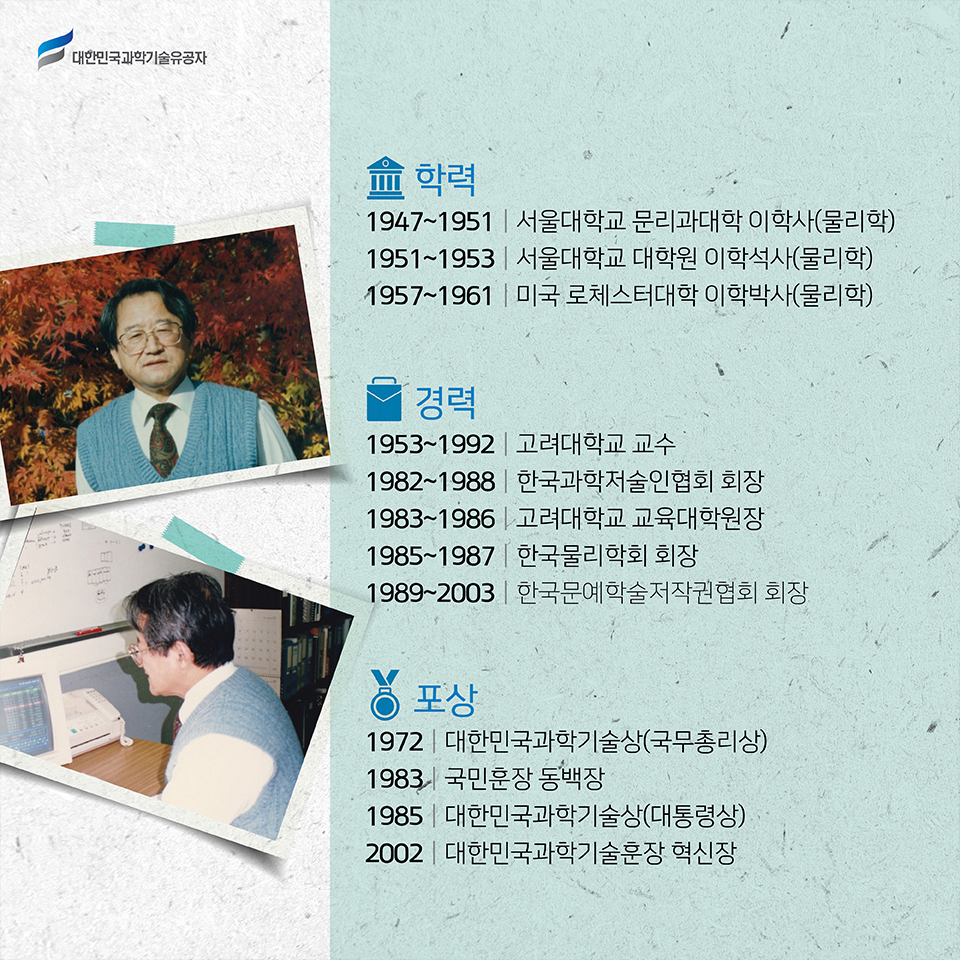 학력: 1947~1951 서울대학교 문리과대학 이학사 물리학, 1951~1953 서울대학교 대학원 이학석사 물리학, 1957~1961 미국 로체스터대학 이학박사 물리학 /    
    경력: 1953~1992 고려대학교 교수, 1982~1988 한국과학저술인협회 회장, 1983~1986 고려대학교 교육대학원장, 1985~1987 한국물리학회 회장, 1989~2003 한국문예학술저작권협회 회장 /    
    포상:1972 대한민국과학기술상 국무총리상, 1983 국민훈장 동백장, 1985 대한민국과학기술상대통령상, 2002 대한민국과학기술훈장 혁신장   