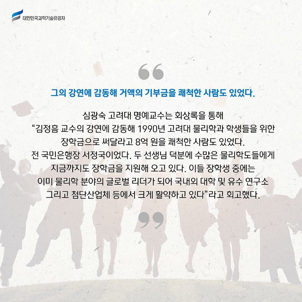 그의 강연에 감동해 거액의 기부금을 쾌척한 사람도 있었다. 
    심광숙 고려대 명예교수는 회상록을 통해 “김정흠 교수의 강연에 감동해 1990년 고려대 물리학과 학생들을 위한 장학금으로 써달라고 8억 원을 쾌척한 사람도 있었다. 전 국민은행장 서정국이었다. 두 선생님 덕분에 수많은 물리학도들에게 지금까지도 장학금을 지원해 오고 있다. 이들 장학생 중에는 이미 물리학 분야의 글로벌 리더가 되어 국내외 대학 및 유수 연구소 그리고 첨단산업체 등에서 크게 활약하고 있다”라고 회고했다.