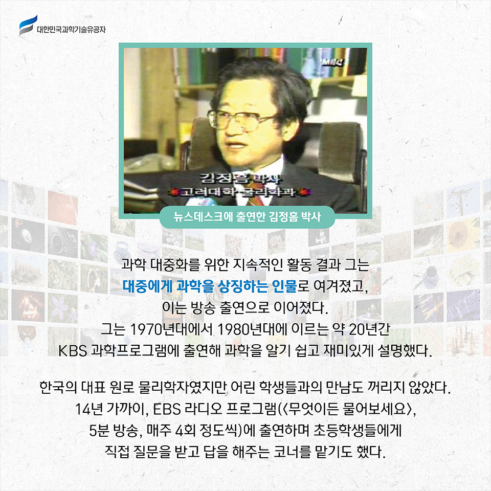 뉴스데스크에 출연한 김정음 박사 사진 / 과학 대중화를 위한 지속적인 활동 결과 그는 대중에게 과학을 상징하는 인물로 여겨졌고, 이는 방송 출연으로 이어졌다.
    그는 1970년대에서 1980년대에 이르는 약 20년간 KBS 과학프로그램에 출연해 과학을 알기 쉽고 재미있게 설명했다.     
    한국의 대표 원로 물리학자였지만 어린 학생들과의 만남도 꺼리지 않았다. 
    14년 가까이, EBS 라디오 프로그램 무엇이든 물어보세요 , 5분 방송, 매주 4회 정도씩 에 출연하며 초등학생들에게 직접 질문을 받고 답을 해주는 코너를 맡기도 했다. 