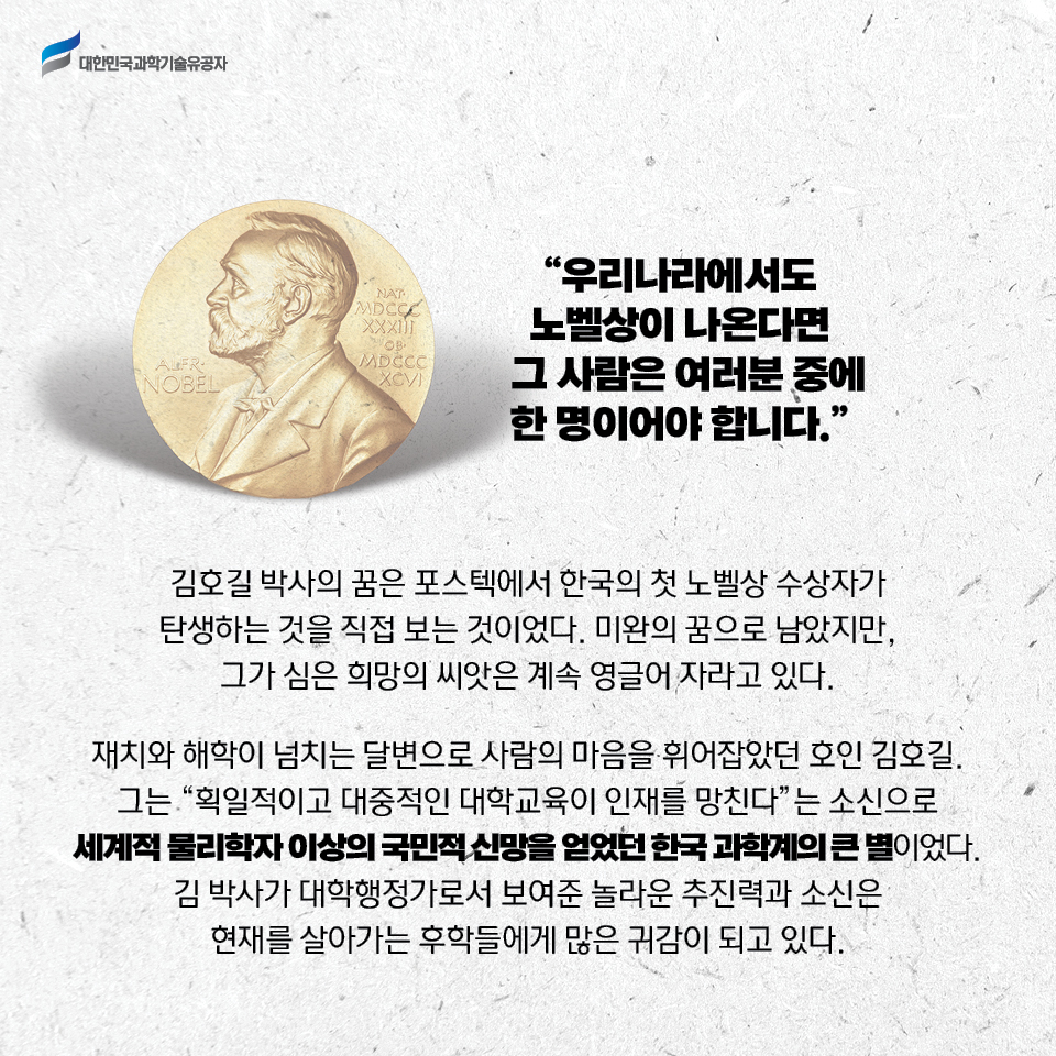 우리나라에서도 노벨상이 나온다면 그 사람은 여러분 중에 한 명이어야 합니다. / 김호길 박사의 꿈은 포스텍에서 한국의 첫 노벨상 수상자가 탄생하는 것을 
    직접 보는 것이었다. 미완의 꿈으로 남았지만, 그가 심은 희망의 씨앗은 계속 영글어 자라고 있다. / 재치와 해학이 넘치는 달변으로 사람의 마음을 휘어잡았던 호인 김호길. 그는 획일적이고 대중적인 대학교육이 인재를 망친다는 소신으로 
    세계적 물리학자 이상의 국민적 신망을 얻었던 한국 과학계의 큰 별이었다. 김 박사가 대학행정가로서 보여준 놀라운 추진력과 소신은 현재를 살아가는 후학들에게 많은 귀감이 되고 있다. 