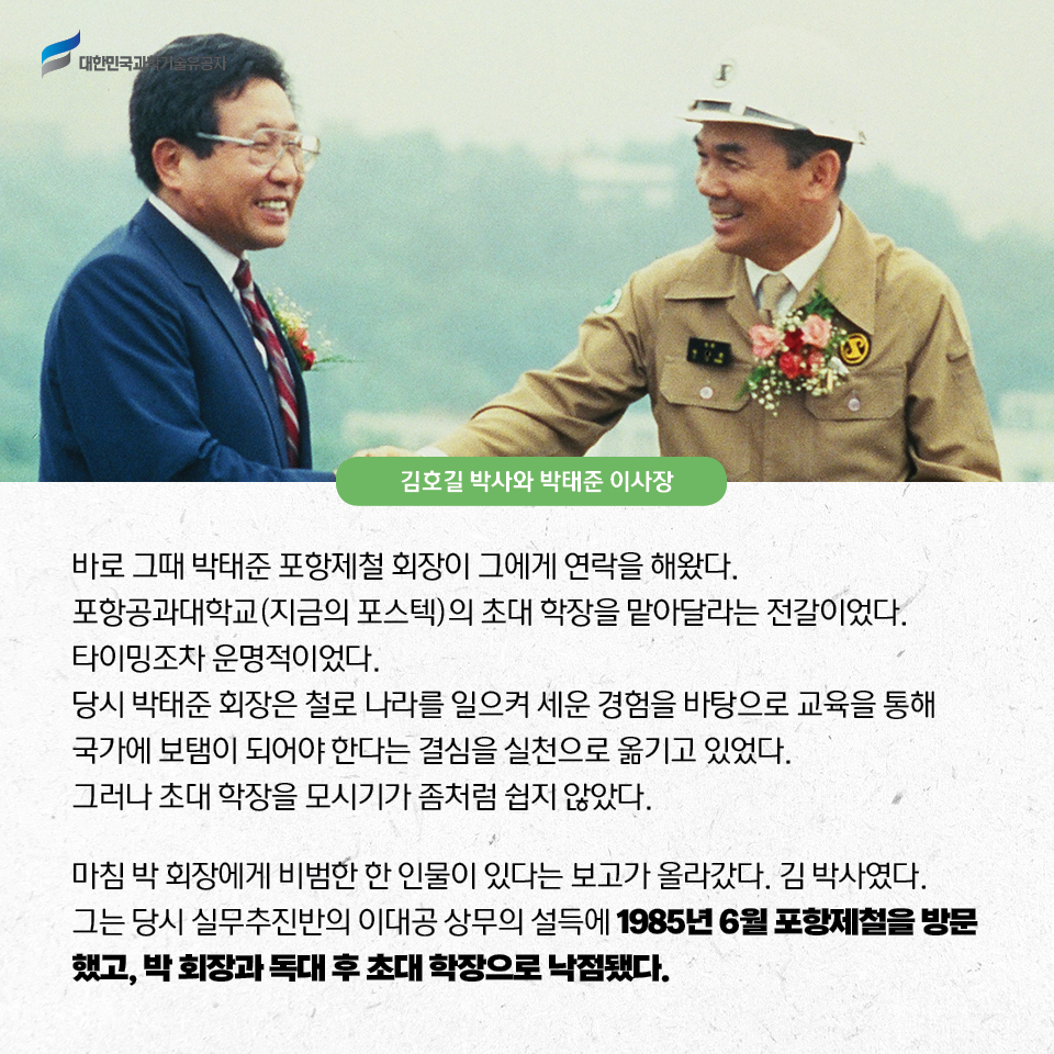 바로 그때 박태준 포항제철 회장이 그에게 연락을 해왔다. 
    포항공과대학교(지금의 포스텍)의 초대 학장을 맡아달라는 전갈이었다. 타이밍조차 운명적이었다.
    당시 박태준 회장은 철로 나라를 일으켜 세운 경험을 바탕으로 교육을 통해 국가에 보탬이 되어야 한다는 결심을 실천으로 옮기고 있었다. 
    그러나 초대 학장을 모시기가 좀처럼 쉽지 않았다.     
    마침 박 회장에게 비범한 한 인물이 있다는 보고가 올라갔다. 김 박사였다. 
    그는 당시 실무추진반의 이대공 상무의 설득에 1985년 6월 포항제철을 방문했고, 박 회장과 독대 후 초대 학장으로 낙점됐다. 