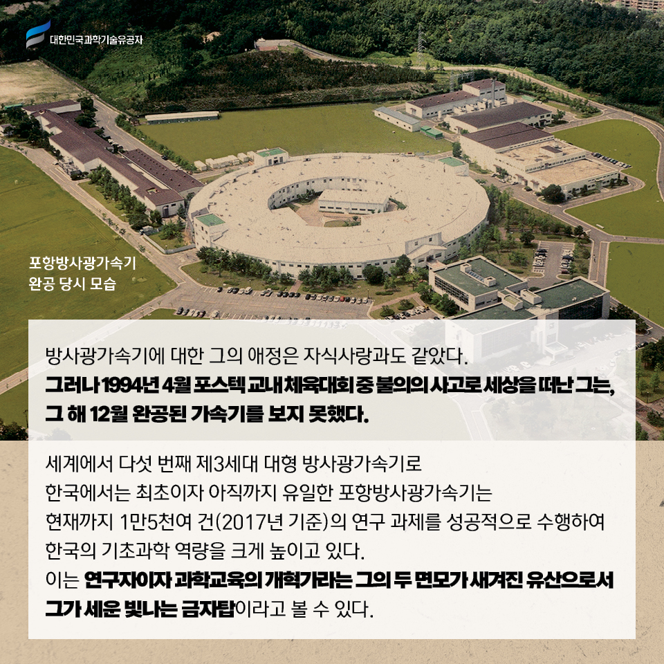 포항방사광가속기 완공 당시 모습 /
    방사광가속기에 대한 그의 애정은 자식사랑과도 같았다. 
    그러나 1994년 4월 포스텍 교내 체육대회 중 불의의 사고로 세상을 떠난 그는, 그 해 12월 완공된 가속기를 보지 못했다.     
    세계에서 다섯 번째 제3세대 대형 방사광가속기로 한국에서는 최초이자 아직까지 유일한 포항방사광가속기는 현재까지 1만5천여 건(2017년 기준)의 연구 과제를 성공적으로 수행하여 한국의 기초과학 역량을 크게 높이고 있다. 
    이는 연구자이자 과학교육의 개혁가라는 그의 두 면모가 새겨진 유산으로서 그가 세운 빛나는 금자탑이라고 볼 수 있다. 