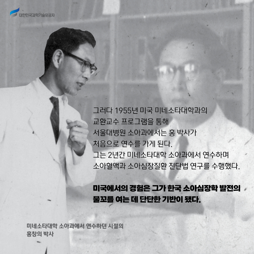 그러다 1955년 미국 미네소타대학과의 교환교수 프로그램을 통해 서울대병원 소아과에서는 홍 박사가 처음으로 연수를 가게 된다. 
    그는 2년간 미네소타대학 소아과에서 연수하며 소아혈액과 소아심장질환 진단법 연구를 수행했다. 
    
    미국에서의 경험은 그가 한국 소아심장학 발전의 물꼬를 여는 데 단단한 기반이 됐다. 
    / 미네소타대학 소아과에서 연수하던 시절의 홍창의 박사 사진