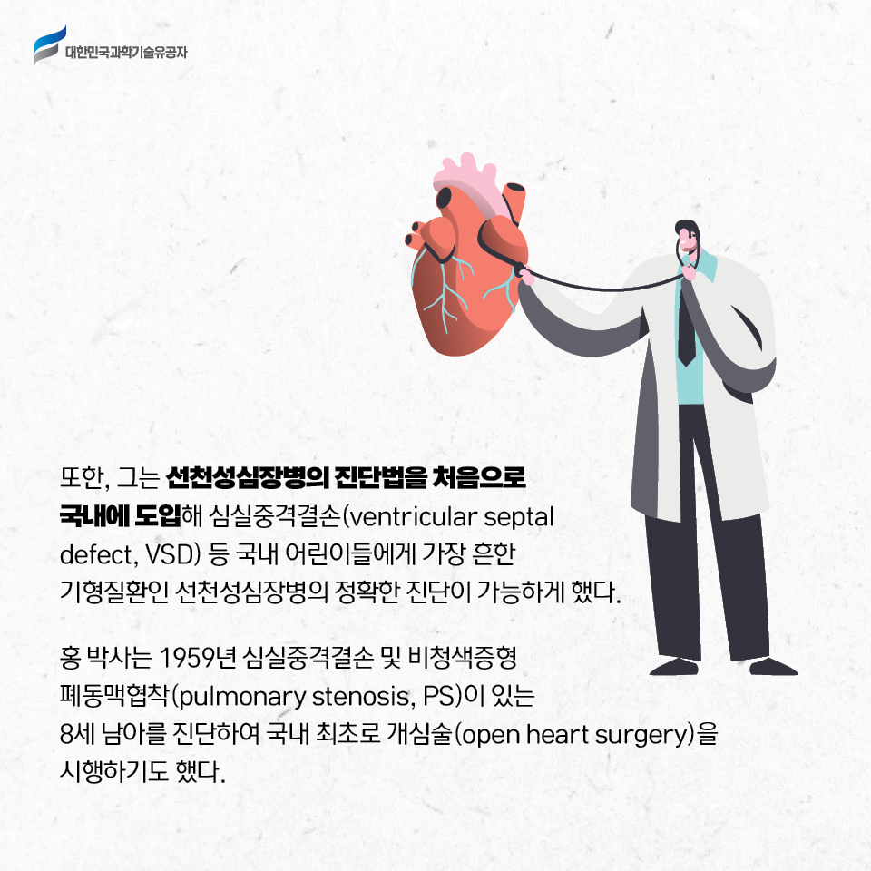 또한, 그는 선천성심장병의 진단법을 처음으로 국내에 도입해 심실중격결손(ventricular septal defect, VSD) 등 국내 어린이들에게 가장 흔한 기형질환인 선천성심장병의 정확한 진단이 가능하게 했다. 
    
    홍 박사는 1959년 심실중격결손 및 비청색증형 폐동맥협착(pulmonary stenosis, PS)이 있는 8세 남아를 진단하여 국내 최초로 개심술(open heart surgery)을 시행하기도 했다. 