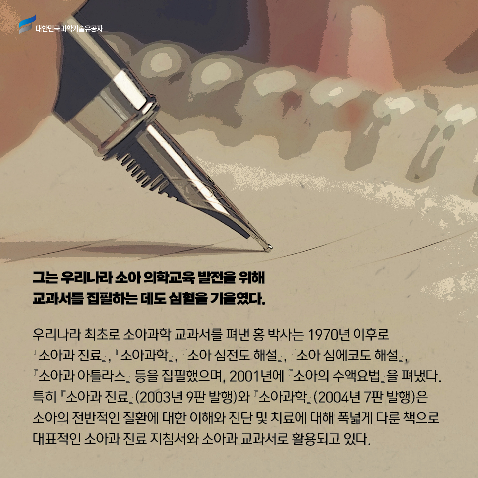 그는 우리나라 소아 의학교육 발전을 위해 교과서를 집필하는 데도 심혈을 기울였다. 

    우리나라 최초로 소아과학 교과서를 펴낸 홍 박사는 1970년 이후로 소아과 진료, 소아과학, 소아 심전도 해설, 소아 심에코도 해설, 소아과 아틀라스 등을 집필했으며, 2001년에 소아의 수액요법을 펴냈다. 
    특히 소아과 진료(2003년 9판 발행)와 소아과학(2004년 7판 발행)은 소아의 전반적인 질환에 대한 이해와 진단 및 치료에 대해 폭넓게 다룬 책으로 대표적인 소아과 진료 지침서와 소아과 교과서로 활용되고 있다.