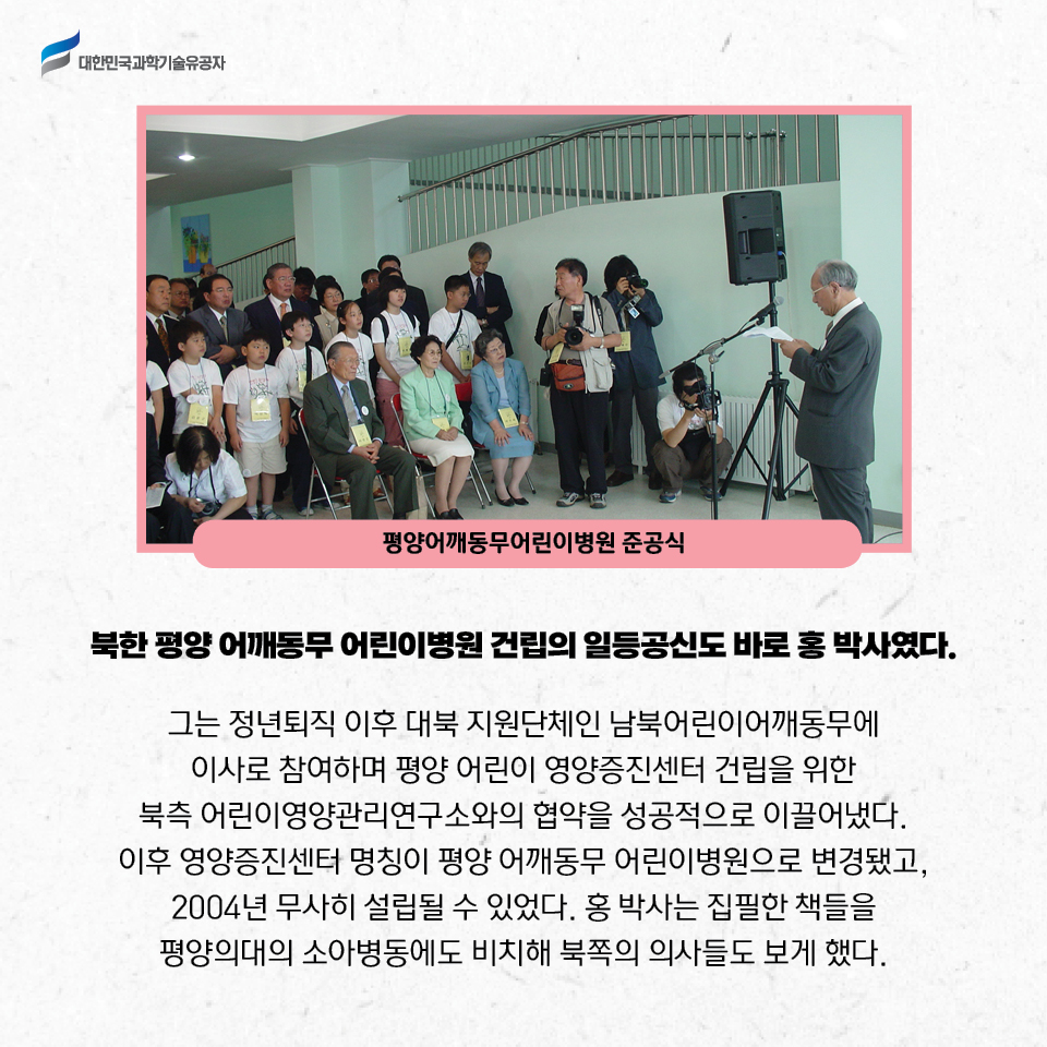 평양어깨동무어린이병원 준공식 사진 / 북한 평양 어깨동무 어린이병원 건립의 일등공신도 바로 홍 박사였다. 

    그는 정년퇴직 이후 대북 지원단체인 남북어린이어깨동무에 이사로 참여하며 평양 어린이 영양증진센터 건립을 위한 북측 어린이영양관리연구소와의 협약을 성공적으로 이끌어냈다. 이후 영양증진센터 명칭이 평양 어깨동무 어린이병원으로 변경됐고, 2004년 무사히 설립될 수 있었다. 
    홍 박사는 집필한 책들을 평양의대의 소아병동에도 비치해 북쪽의 의사들도 보게 했다.