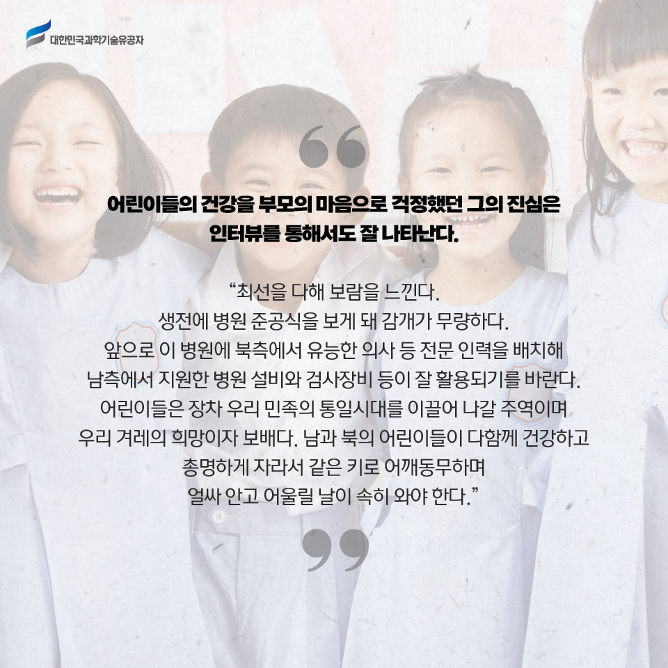 어린이들의 건강을 부모의 마음으로 걱정했던 그의 진심은 인터뷰를 통해서도 잘 나타난다.

    최선을 다해 보람을 느낀다. 생전에 병원 준공식을 보게 돼 감개가 무량하다. 앞으로 이 병원에 북측에서 유능한 의사 등 전문 인력을 배치해 남측에서 지원한 병원 설비와 검사장비 등이 잘 활용되기를 바란다. 어린이들은 장차 우리 민족의 통일시대를 이끌어 나갈 주역이며 우리 겨레의 희망이자 보배다. 남과 북의 어린이들이 다함께 건강하고 총명하게 자라서 같은 키로 어깨동무하며 얼싸 안고 어울릴 날이 속히 와야 한다.