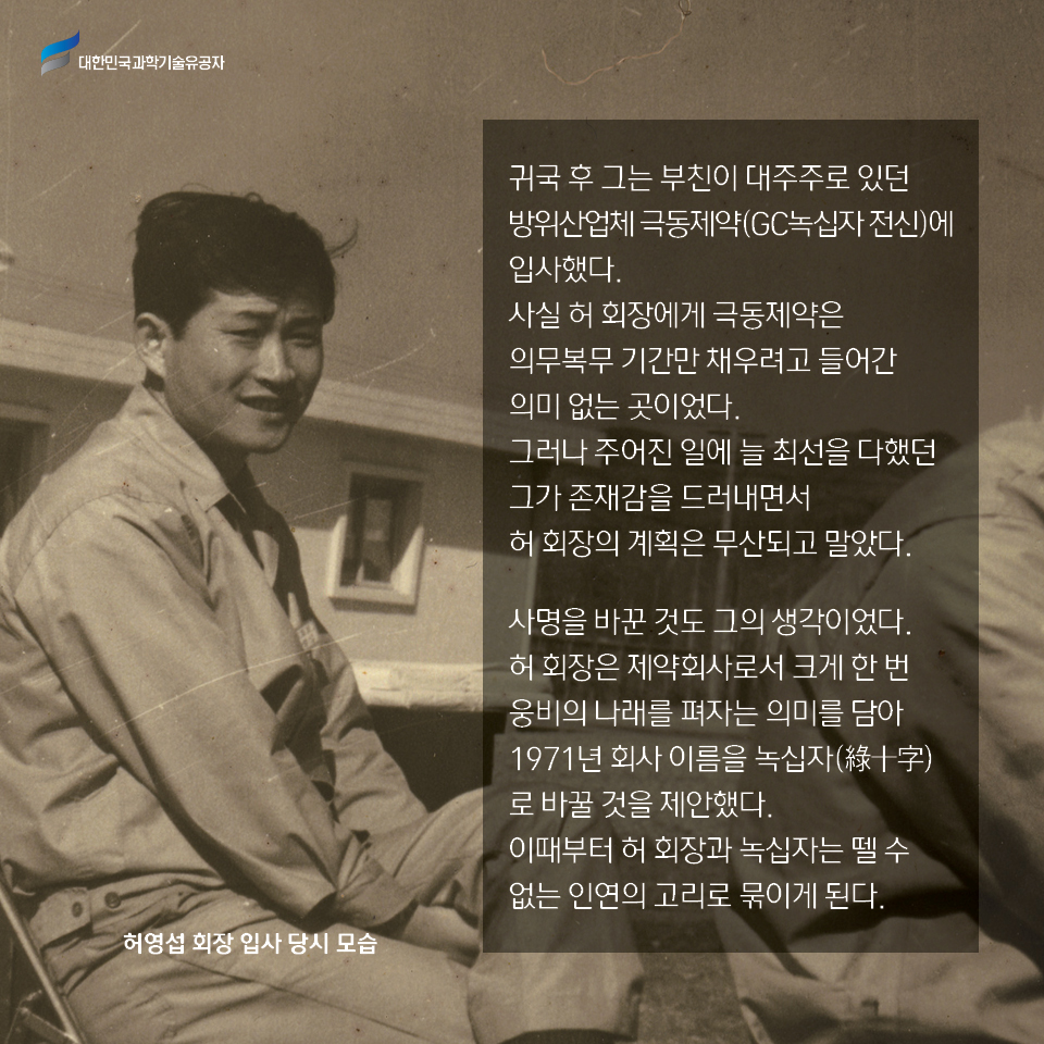 귀국 후 그는 부친이 대주주로 있던 방위산업체 극동제약(GC녹십자 전신)에 입사했다. 
    사실 허 회장에게 극동제약은 의무복무 기간만 채우려고 들어간 의미 없는 곳이었다. 
    그러나 주어진 일에 늘 최선을 다했던 그가 존재감을 드러내면서 허 회장의 계획은 무산되고 말았다. 사명을 바꾼 것도 그의 생각이었다. 
    허 회장은 제약회사로서 크게 한 번 웅비의 나래를 펴자는 의미를 담아 1971년 회사 이름을 녹십자(綠十字)로 바꿀 것을 제안했다. 이때부터 허 회장과 녹십자는 뗄 수 없는 인연의 고리로 묶이게 된다. 