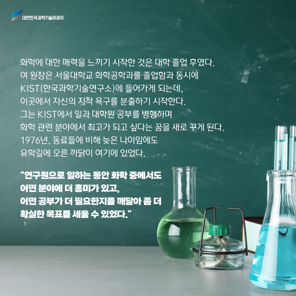 화학에 대한 매력을 느끼기 시작한 것은 대학 졸업 후였다. 
    여 원장은 서울대학교 화학공학과를 졸업함과 동시에 KIST(한국과학기술연구소)에 들어가게 되는데, 이곳에서 자신의 지적 욕구를 분출하기 시작한다. 
    그는 KIST에서 일과 대학원 공부를 병행하며 화학 관련 분야에서 최고가 되고 싶다는 꿈을 새로 꾸게 된다. 
    1976년, 동료들에 비해 늦은 나이임에도 유학길에 오른 까닭이 여기에 있었다.     
    연구원으로 일하는 동안 화학 중에서도 어떤 분야에 더 흥미가 있고, 
    어떤 공부가 더 필요한지를 깨달아 좀 더 확실한 목표를 세울 수 있었다. / 리하이 대학교 건물 모습