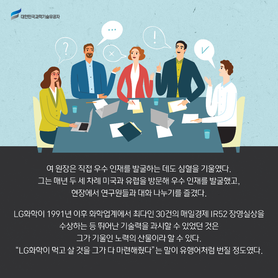 여 원장은 직접 우수 인재를 발굴하는 데도 심혈을 기울였다. 
    그는 매년 두 세 차례 미국과 유럽을 방문해 우수 인재를 발굴했고, 현장에서 연구원들과 대화 나누기를 즐겼다.      
    LG화학이 1991년 이후 화학업계에서 최다인 30건의 매일경제 IR52 장영실상을 수상하는 등 뛰어난 기술력을 과시할 수 있었던 것은 그가 기울인 노력의 산물이라 할 수 있다. 
    LG화학이 먹고 살 것을 그가 다 마련해줬다는 말이 유행어처럼 번질 정도였다.