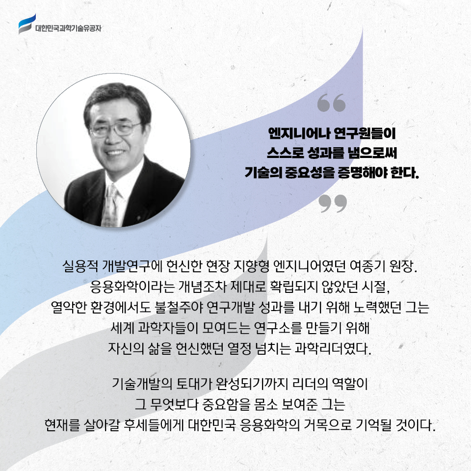 엔지니어나 연구원들이 스스로 성과를 냄으로써 기술의 중요성을 증명해야 한다.
    실용적 개발연구에 헌신한 현장 지향형 엔지니어였던 여종기 원장. 응용화학이라는 개념조차 제대로 확립되지 않았던 시절, 열악한 환경에서도 불철주야 연구개발 성과를 내기 위해 노력했던 그는 세계 과학자들이 모여드는 연구소를 만들기 위해 자신의 삶을 헌신했던 열정 넘치는 과학리더였다. 
    기술개발의 토대가 완성되기까지 리더의 역할이 그 무엇보다 중요함을 몸소 보여준 그는 현재를 살아갈 후세들에게 대한민국 응용화학의 거목으로 기억될 것이다.