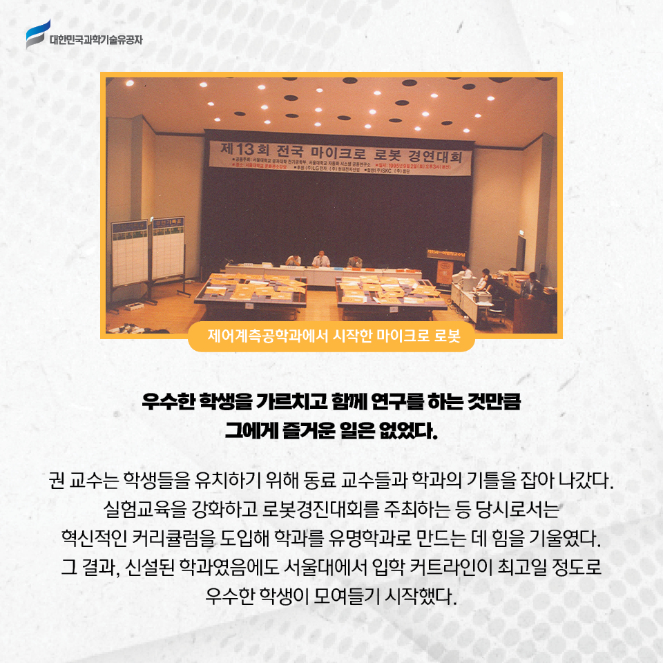 제어계측공학과에서 시작한 마이크로 로봇 사진
    우수한 학생을 가르치고 함께 연구를 하는 것만큼 그에게 즐거운 일은 없었다.
    권 교수는 학생들을 유치하기 위해 동료 교수들과 학과의 기틀을 잡아 나갔다. 
    실험교육을 강화하고 로봇경진대회를 주최하는 등 당시로서는 혁신적인 커리큘럼을 도입해 학과를 유명학과로 만드는 데 힘을 기울였다.     
    그 결과, 신설된 학과였음에도 서울대에서 입학 커트라인이 최고일 정도로 우수한 학생이 모여들기 시작했다. 