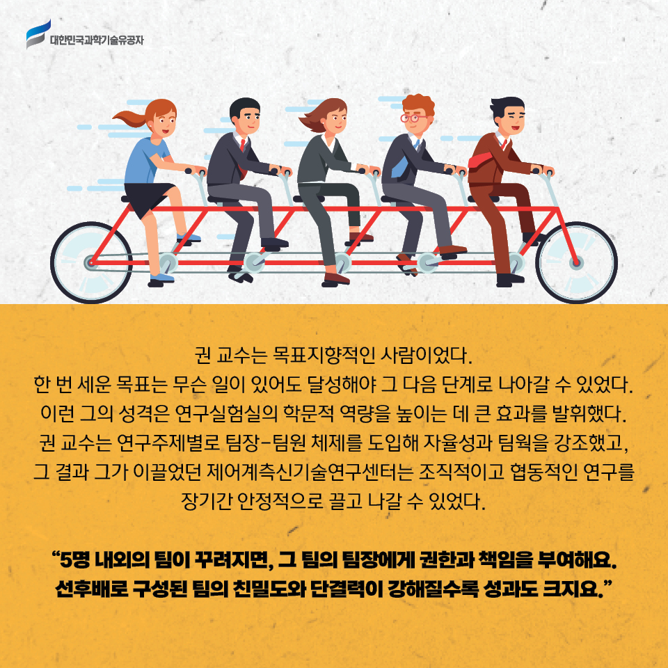 권 교수는 목표지향적인 사람이었다. 
    한 번 세운 목표는 무슨 일이 있어도 달성해야 그 다음 단계로 나아갈 수 있었다. 이런 그의 성격은 연구실험실의 학문적 역량을 높이는 데 큰 효과를 발휘했다. 권 교수는 연구주제별로 팀장-팀원 체제를 도입해 자율성과 팀웍을 강조했고, 그 결과 그가 이끌었던 제어계측신기술연구센터는 조직적이고 협동적인 연구를 장기간 안정적으로 끌고 나갈 수 있었다.     
    5명 내외의 팀이 꾸려지면, 그 팀의 팀장에게 권한과 책임을 부여해요. 선후배로 구성된 팀의 친밀도와 단결력이 강해질수록 성과도 크지요.