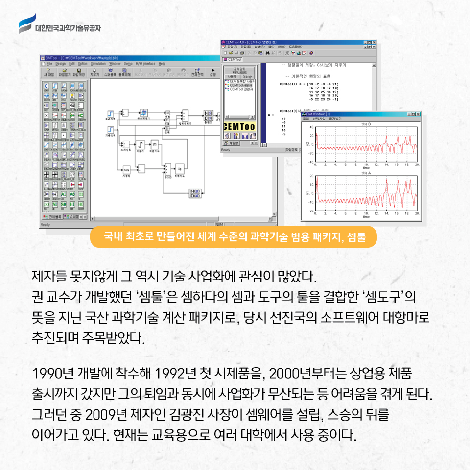 국내 최초로 만들어진 세계 수준의 과학기술 범용 패키지, 샘틀 사진 / 
    제자들 못지않게 그 역시 기술 사업화에 관심이 많았다. 
    권 교수가 개발했던 ‘셈툴’은 셈하다의 셈과 도구의 툴을 결합한 “셈도구”의 뜻을 지닌 국산 과학기술 계산 패키지로, 당시 선진국의 소프트웨어 대항마로 추진되며 주목받았다.     
    1990년 개발에 착수해 1992년 첫 시제품을, 2000년부터는 상업용 제품 출시까지 갔지만 그의 퇴임과 동시에 사업화가 무산되는 등 어려움을 겪게 된다. 
    그러던 중 2009년 제자인 김광진 사장이 셈웨어를 설립, 스승의 뒤를 이어가고 있다. 현재는 교육용으로 여러 대학에서 사용 중이다. 