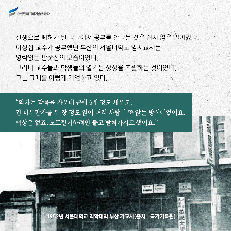 전쟁으로 폐허가 된 나라에서 공부를 한다는 것은 쉽지 않은 일이었다. 
    이상섭 교수가 공부했던 부산의 서울대학교 임시교사는 영락없는 판잣집의 모습이었다. 그러나 교수들과 학생들의 열기는 상상을 초월하는 것이었다. 그는 그때를 이렇게 기억하고 있다.     
    의자는 각목을 가운데 끝에 6개 정도 세우고, 긴 나무판자를 두 장 정도 얹어 여러 사람이 쭉 앉는 방식이었어요. 책상은 없죠. 노트필기하려면 들고 받쳐가지고 했어요.