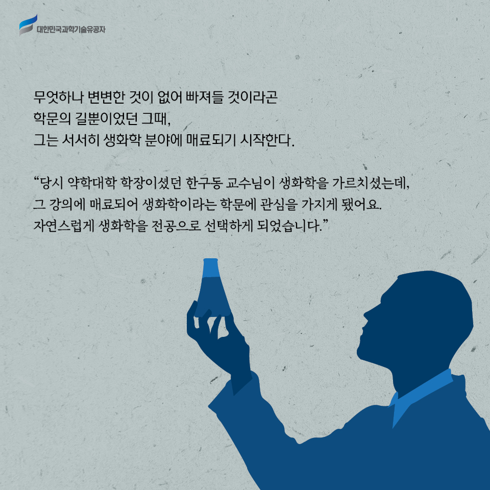 무엇하나 변변한 것이 없어 빠져들 것이라곤 학문의 길뿐이었던 그때, 그는 서서히 생화학 분야에 매료되기 시작한다.     
    당시 약학대학 학장이셨던 한구동 교수님이 생화학을 가르치셨는데, 그 강의에 매료되어 생화학이라는 학문에 관심을 가지게 됐어요. 자연스럽게 생화학을 전공으로 선택하게 되었습니다.