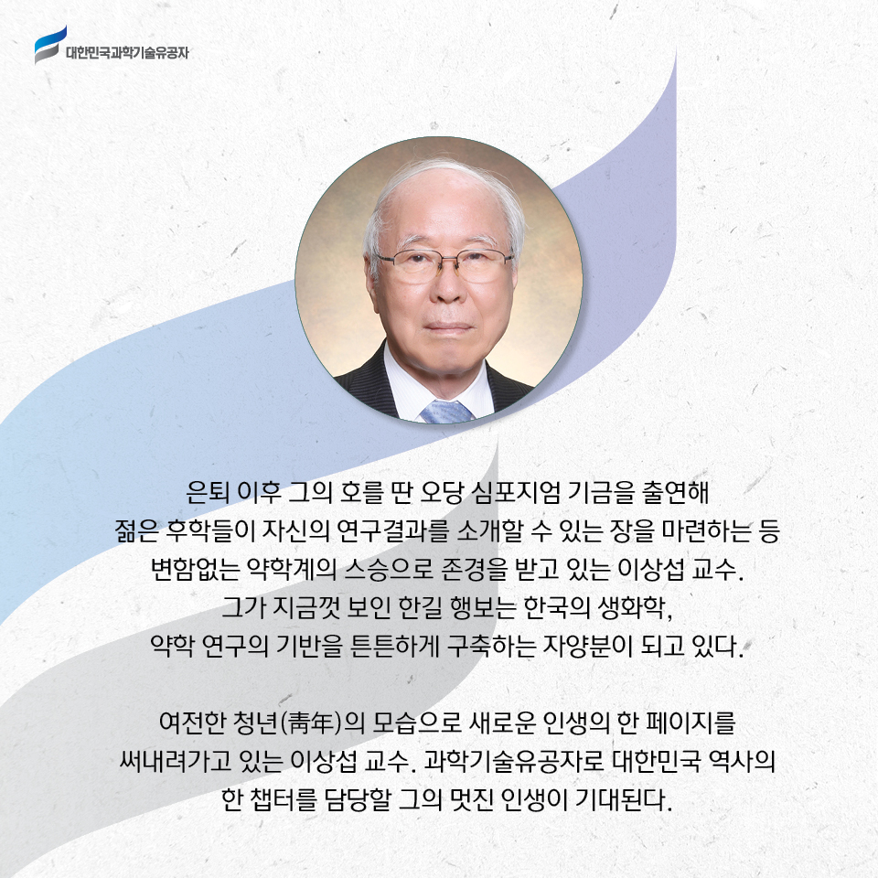 은퇴 이후 그의 호를 딴 오당 심포지엄 기금을 출연해 젊은 후학들이 자신의 연구결과를 소개할 수 있는 장을 마련하는 등 변함없는 약학계의 스승으로 존경을 받고 있는 이상섭 교수.
    그가 지금껏 보인 한길 행보는 한국의 생화학, 약학 연구의 기반을 튼튼하게 구축하는 자양분이 되고 있다. 여전한 청년(靑年)의 모습으로 새로운 인생의 한 페이지를 써내려가고 있는 이상섭 교수. 과학기술유공자로 대한민국 역사의 한 챕터를 담당할 그의 멋진 인생이 기대된다. 